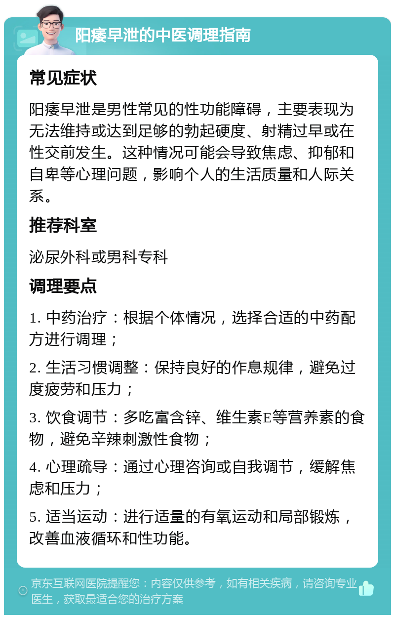 阳痿早泄的中医调理指南 常见症状 阳痿早泄是男性常见的性功能障碍，主要表现为无法维持或达到足够的勃起硬度、射精过早或在性交前发生。这种情况可能会导致焦虑、抑郁和自卑等心理问题，影响个人的生活质量和人际关系。 推荐科室 泌尿外科或男科专科 调理要点 1. 中药治疗：根据个体情况，选择合适的中药配方进行调理； 2. 生活习惯调整：保持良好的作息规律，避免过度疲劳和压力； 3. 饮食调节：多吃富含锌、维生素E等营养素的食物，避免辛辣刺激性食物； 4. 心理疏导：通过心理咨询或自我调节，缓解焦虑和压力； 5. 适当运动：进行适量的有氧运动和局部锻炼，改善血液循环和性功能。