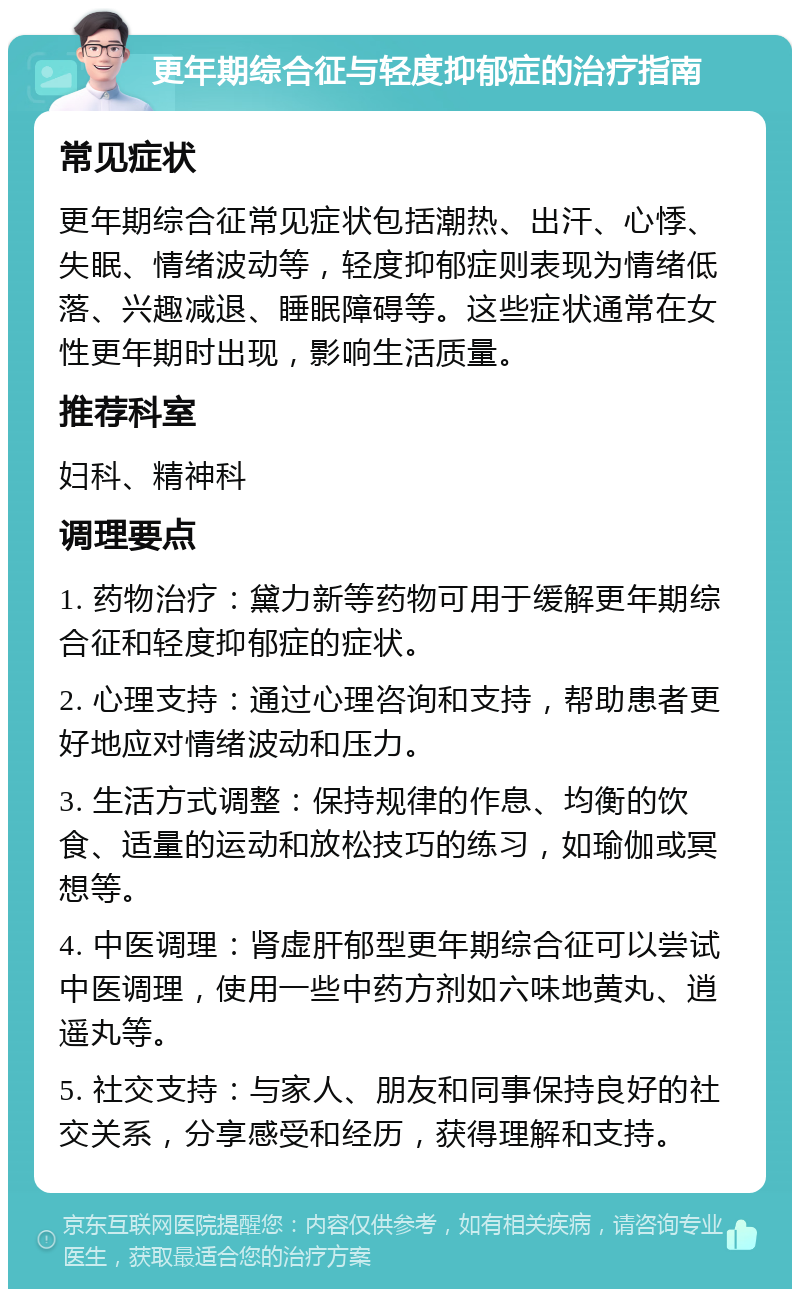 更年期综合征与轻度抑郁症的治疗指南 常见症状 更年期综合征常见症状包括潮热、出汗、心悸、失眠、情绪波动等，轻度抑郁症则表现为情绪低落、兴趣减退、睡眠障碍等。这些症状通常在女性更年期时出现，影响生活质量。 推荐科室 妇科、精神科 调理要点 1. 药物治疗：黛力新等药物可用于缓解更年期综合征和轻度抑郁症的症状。 2. 心理支持：通过心理咨询和支持，帮助患者更好地应对情绪波动和压力。 3. 生活方式调整：保持规律的作息、均衡的饮食、适量的运动和放松技巧的练习，如瑜伽或冥想等。 4. 中医调理：肾虚肝郁型更年期综合征可以尝试中医调理，使用一些中药方剂如六味地黄丸、逍遥丸等。 5. 社交支持：与家人、朋友和同事保持良好的社交关系，分享感受和经历，获得理解和支持。