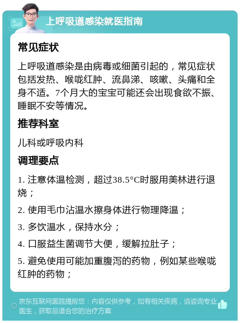 上呼吸道感染就医指南 常见症状 上呼吸道感染是由病毒或细菌引起的，常见症状包括发热、喉咙红肿、流鼻涕、咳嗽、头痛和全身不适。7个月大的宝宝可能还会出现食欲不振、睡眠不安等情况。 推荐科室 儿科或呼吸内科 调理要点 1. 注意体温检测，超过38.5°C时服用美林进行退烧； 2. 使用毛巾沾温水擦身体进行物理降温； 3. 多饮温水，保持水分； 4. 口服益生菌调节大便，缓解拉肚子； 5. 避免使用可能加重腹泻的药物，例如某些喉咙红肿的药物；