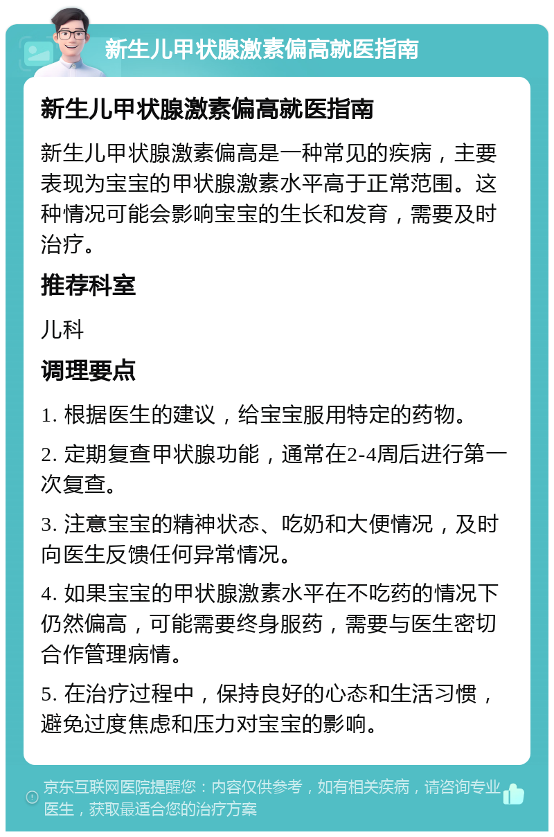 新生儿甲状腺激素偏高就医指南 新生儿甲状腺激素偏高就医指南 新生儿甲状腺激素偏高是一种常见的疾病，主要表现为宝宝的甲状腺激素水平高于正常范围。这种情况可能会影响宝宝的生长和发育，需要及时治疗。 推荐科室 儿科 调理要点 1. 根据医生的建议，给宝宝服用特定的药物。 2. 定期复查甲状腺功能，通常在2-4周后进行第一次复查。 3. 注意宝宝的精神状态、吃奶和大便情况，及时向医生反馈任何异常情况。 4. 如果宝宝的甲状腺激素水平在不吃药的情况下仍然偏高，可能需要终身服药，需要与医生密切合作管理病情。 5. 在治疗过程中，保持良好的心态和生活习惯，避免过度焦虑和压力对宝宝的影响。