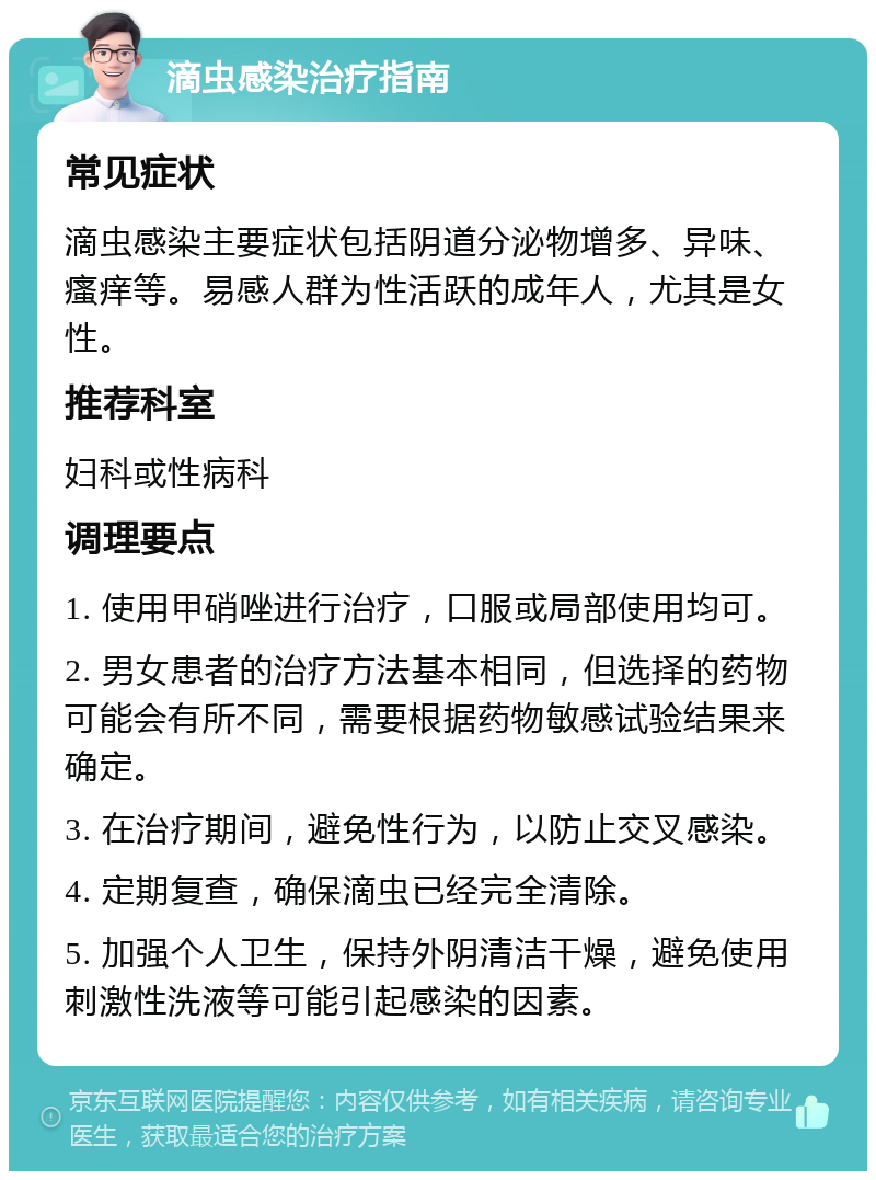 滴虫感染治疗指南 常见症状 滴虫感染主要症状包括阴道分泌物增多、异味、瘙痒等。易感人群为性活跃的成年人，尤其是女性。 推荐科室 妇科或性病科 调理要点 1. 使用甲硝唑进行治疗，口服或局部使用均可。 2. 男女患者的治疗方法基本相同，但选择的药物可能会有所不同，需要根据药物敏感试验结果来确定。 3. 在治疗期间，避免性行为，以防止交叉感染。 4. 定期复查，确保滴虫已经完全清除。 5. 加强个人卫生，保持外阴清洁干燥，避免使用刺激性洗液等可能引起感染的因素。