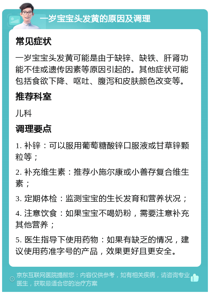 一岁宝宝头发黄的原因及调理 常见症状 一岁宝宝头发黄可能是由于缺锌、缺铁、肝肾功能不佳或遗传因素等原因引起的。其他症状可能包括食欲下降、呕吐、腹泻和皮肤颜色改变等。 推荐科室 儿科 调理要点 1. 补锌：可以服用葡萄糖酸锌口服液或甘草锌颗粒等； 2. 补充维生素：推荐小施尔康或小善存复合维生素； 3. 定期体检：监测宝宝的生长发育和营养状况； 4. 注意饮食：如果宝宝不喝奶粉，需要注意补充其他营养； 5. 医生指导下使用药物：如果有缺乏的情况，建议使用药准字号的产品，效果更好且更安全。