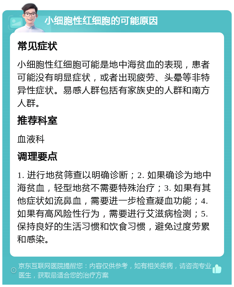 小细胞性红细胞的可能原因 常见症状 小细胞性红细胞可能是地中海贫血的表现，患者可能没有明显症状，或者出现疲劳、头晕等非特异性症状。易感人群包括有家族史的人群和南方人群。 推荐科室 血液科 调理要点 1. 进行地贫筛查以明确诊断；2. 如果确诊为地中海贫血，轻型地贫不需要特殊治疗；3. 如果有其他症状如流鼻血，需要进一步检查凝血功能；4. 如果有高风险性行为，需要进行艾滋病检测；5. 保持良好的生活习惯和饮食习惯，避免过度劳累和感染。