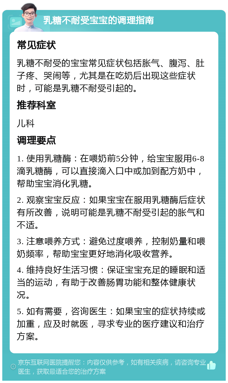 乳糖不耐受宝宝的调理指南 常见症状 乳糖不耐受的宝宝常见症状包括胀气、腹泻、肚子疼、哭闹等，尤其是在吃奶后出现这些症状时，可能是乳糖不耐受引起的。 推荐科室 儿科 调理要点 1. 使用乳糖酶：在喂奶前5分钟，给宝宝服用6-8滴乳糖酶，可以直接滴入口中或加到配方奶中，帮助宝宝消化乳糖。 2. 观察宝宝反应：如果宝宝在服用乳糖酶后症状有所改善，说明可能是乳糖不耐受引起的胀气和不适。 3. 注意喂养方式：避免过度喂养，控制奶量和喂奶频率，帮助宝宝更好地消化吸收营养。 4. 维持良好生活习惯：保证宝宝充足的睡眠和适当的运动，有助于改善肠胃功能和整体健康状况。 5. 如有需要，咨询医生：如果宝宝的症状持续或加重，应及时就医，寻求专业的医疗建议和治疗方案。