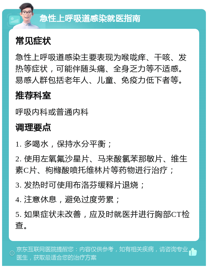 急性上呼吸道感染就医指南 常见症状 急性上呼吸道感染主要表现为喉咙痒、干咳、发热等症状，可能伴随头痛、全身乏力等不适感。易感人群包括老年人、儿童、免疫力低下者等。 推荐科室 呼吸内科或普通内科 调理要点 1. 多喝水，保持水分平衡； 2. 使用左氧氟沙星片、马来酸氯苯那敏片、维生素C片、枸橼酸喷托维林片等药物进行治疗； 3. 发热时可使用布洛芬缓释片退烧； 4. 注意休息，避免过度劳累； 5. 如果症状未改善，应及时就医并进行胸部CT检查。