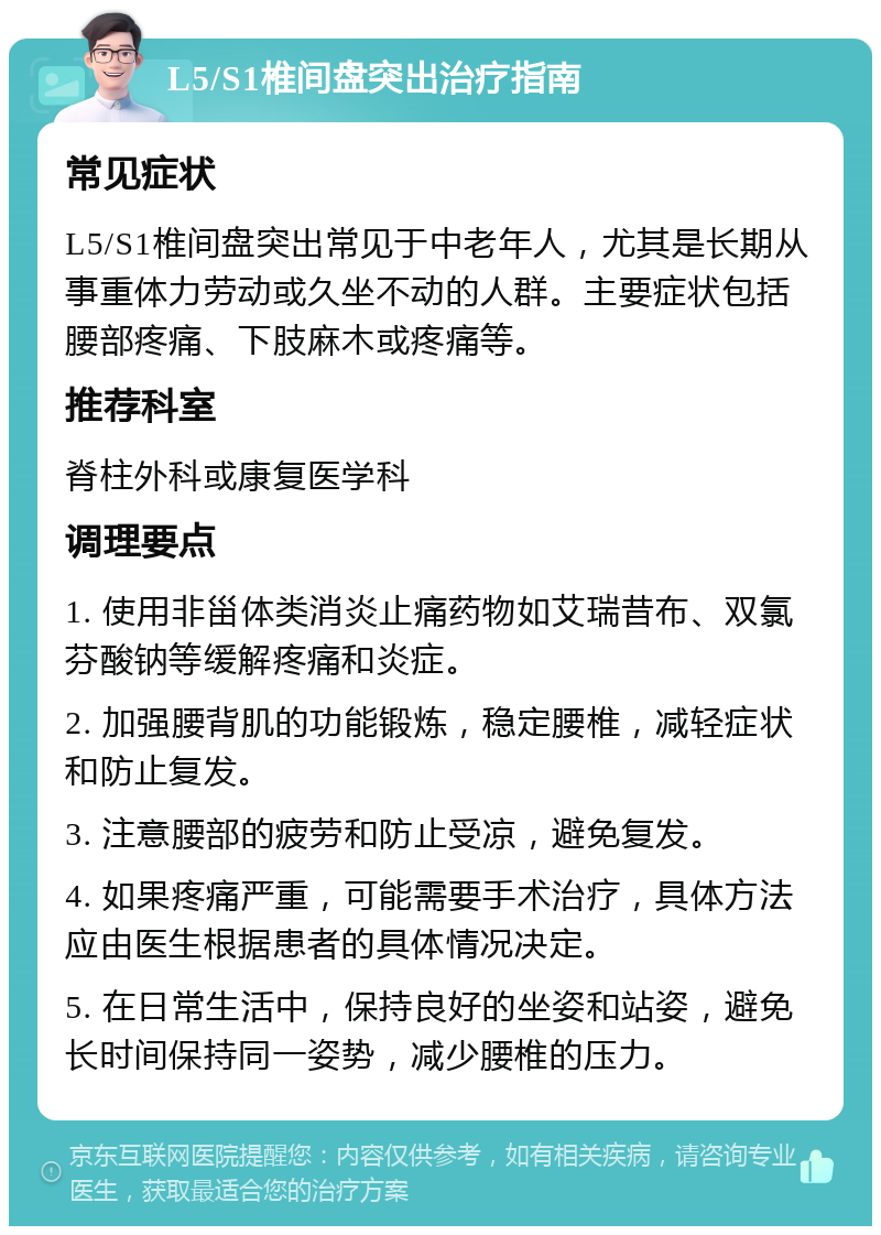 L5/S1椎间盘突出治疗指南 常见症状 L5/S1椎间盘突出常见于中老年人，尤其是长期从事重体力劳动或久坐不动的人群。主要症状包括腰部疼痛、下肢麻木或疼痛等。 推荐科室 脊柱外科或康复医学科 调理要点 1. 使用非甾体类消炎止痛药物如艾瑞昔布、双氯芬酸钠等缓解疼痛和炎症。 2. 加强腰背肌的功能锻炼，稳定腰椎，减轻症状和防止复发。 3. 注意腰部的疲劳和防止受凉，避免复发。 4. 如果疼痛严重，可能需要手术治疗，具体方法应由医生根据患者的具体情况决定。 5. 在日常生活中，保持良好的坐姿和站姿，避免长时间保持同一姿势，减少腰椎的压力。