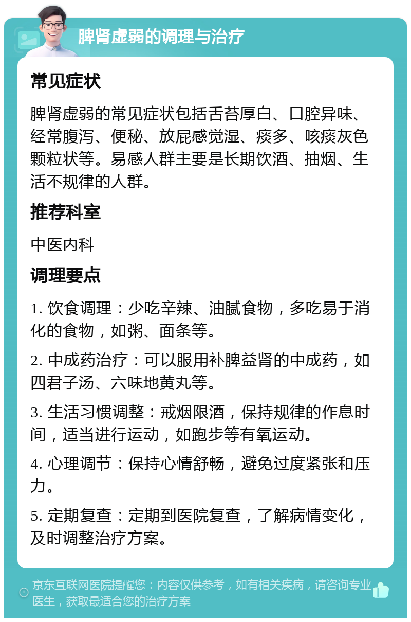 脾肾虚弱的调理与治疗 常见症状 脾肾虚弱的常见症状包括舌苔厚白、口腔异味、经常腹泻、便秘、放屁感觉湿、痰多、咳痰灰色颗粒状等。易感人群主要是长期饮酒、抽烟、生活不规律的人群。 推荐科室 中医内科 调理要点 1. 饮食调理：少吃辛辣、油腻食物，多吃易于消化的食物，如粥、面条等。 2. 中成药治疗：可以服用补脾益肾的中成药，如四君子汤、六味地黄丸等。 3. 生活习惯调整：戒烟限酒，保持规律的作息时间，适当进行运动，如跑步等有氧运动。 4. 心理调节：保持心情舒畅，避免过度紧张和压力。 5. 定期复查：定期到医院复查，了解病情变化，及时调整治疗方案。