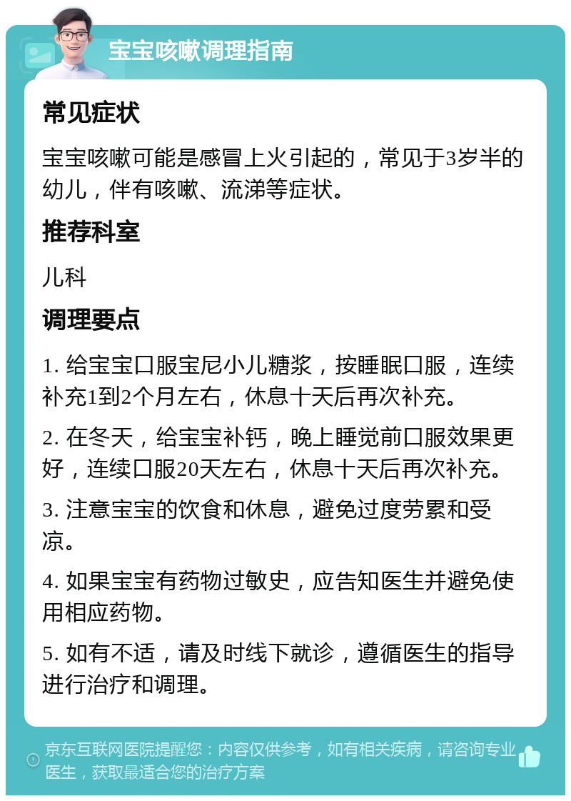 宝宝咳嗽调理指南 常见症状 宝宝咳嗽可能是感冒上火引起的，常见于3岁半的幼儿，伴有咳嗽、流涕等症状。 推荐科室 儿科 调理要点 1. 给宝宝口服宝尼小儿糖浆，按睡眠口服，连续补充1到2个月左右，休息十天后再次补充。 2. 在冬天，给宝宝补钙，晚上睡觉前口服效果更好，连续口服20天左右，休息十天后再次补充。 3. 注意宝宝的饮食和休息，避免过度劳累和受凉。 4. 如果宝宝有药物过敏史，应告知医生并避免使用相应药物。 5. 如有不适，请及时线下就诊，遵循医生的指导进行治疗和调理。