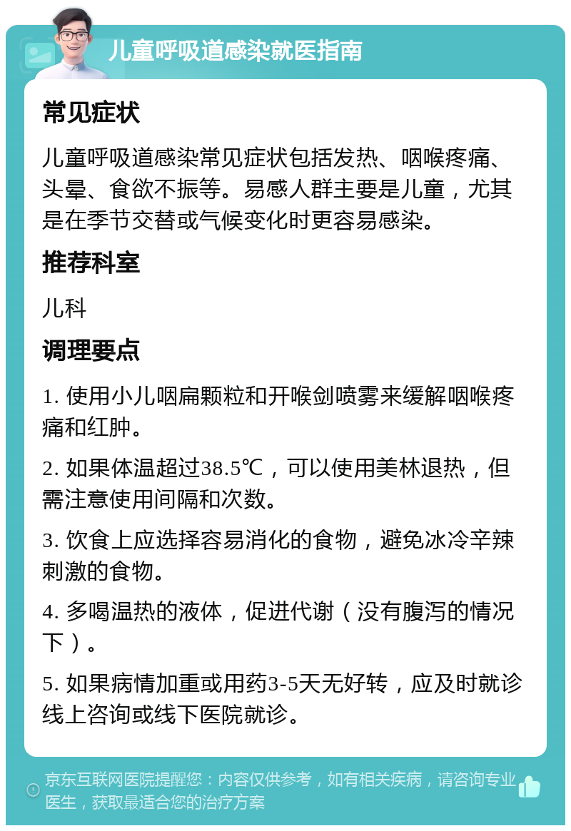 儿童呼吸道感染就医指南 常见症状 儿童呼吸道感染常见症状包括发热、咽喉疼痛、头晕、食欲不振等。易感人群主要是儿童，尤其是在季节交替或气候变化时更容易感染。 推荐科室 儿科 调理要点 1. 使用小儿咽扁颗粒和开喉剑喷雾来缓解咽喉疼痛和红肿。 2. 如果体温超过38.5℃，可以使用美林退热，但需注意使用间隔和次数。 3. 饮食上应选择容易消化的食物，避免冰冷辛辣刺激的食物。 4. 多喝温热的液体，促进代谢（没有腹泻的情况下）。 5. 如果病情加重或用药3-5天无好转，应及时就诊线上咨询或线下医院就诊。