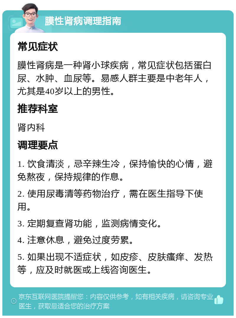 膜性肾病调理指南 常见症状 膜性肾病是一种肾小球疾病，常见症状包括蛋白尿、水肿、血尿等。易感人群主要是中老年人，尤其是40岁以上的男性。 推荐科室 肾内科 调理要点 1. 饮食清淡，忌辛辣生冷，保持愉快的心情，避免熬夜，保持规律的作息。 2. 使用尿毒清等药物治疗，需在医生指导下使用。 3. 定期复查肾功能，监测病情变化。 4. 注意休息，避免过度劳累。 5. 如果出现不适症状，如皮疹、皮肤瘙痒、发热等，应及时就医或上线咨询医生。