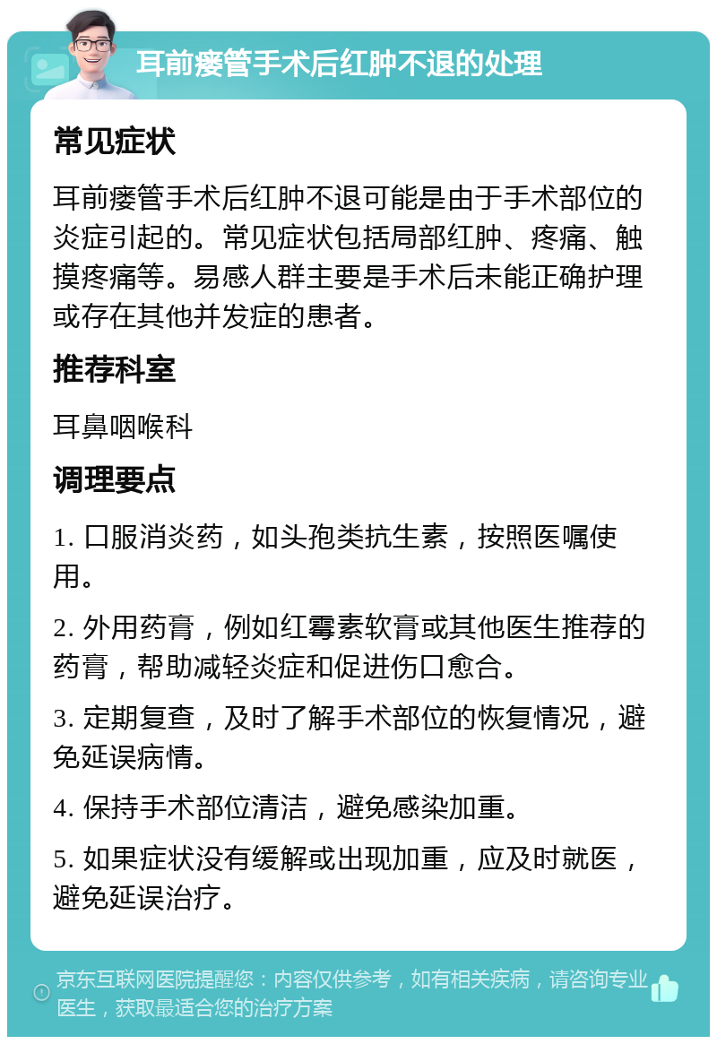 耳前瘘管手术后红肿不退的处理 常见症状 耳前瘘管手术后红肿不退可能是由于手术部位的炎症引起的。常见症状包括局部红肿、疼痛、触摸疼痛等。易感人群主要是手术后未能正确护理或存在其他并发症的患者。 推荐科室 耳鼻咽喉科 调理要点 1. 口服消炎药，如头孢类抗生素，按照医嘱使用。 2. 外用药膏，例如红霉素软膏或其他医生推荐的药膏，帮助减轻炎症和促进伤口愈合。 3. 定期复查，及时了解手术部位的恢复情况，避免延误病情。 4. 保持手术部位清洁，避免感染加重。 5. 如果症状没有缓解或出现加重，应及时就医，避免延误治疗。