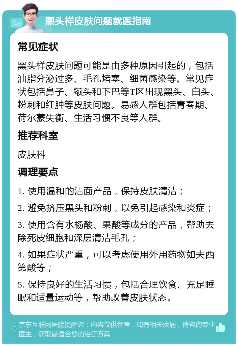 黑头样皮肤问题就医指南 常见症状 黑头样皮肤问题可能是由多种原因引起的，包括油脂分泌过多、毛孔堵塞、细菌感染等。常见症状包括鼻子、额头和下巴等T区出现黑头、白头、粉刺和红肿等皮肤问题。易感人群包括青春期、荷尔蒙失衡、生活习惯不良等人群。 推荐科室 皮肤科 调理要点 1. 使用温和的洁面产品，保持皮肤清洁； 2. 避免挤压黑头和粉刺，以免引起感染和炎症； 3. 使用含有水杨酸、果酸等成分的产品，帮助去除死皮细胞和深层清洁毛孔； 4. 如果症状严重，可以考虑使用外用药物如夫西第酸等； 5. 保持良好的生活习惯，包括合理饮食、充足睡眠和适量运动等，帮助改善皮肤状态。