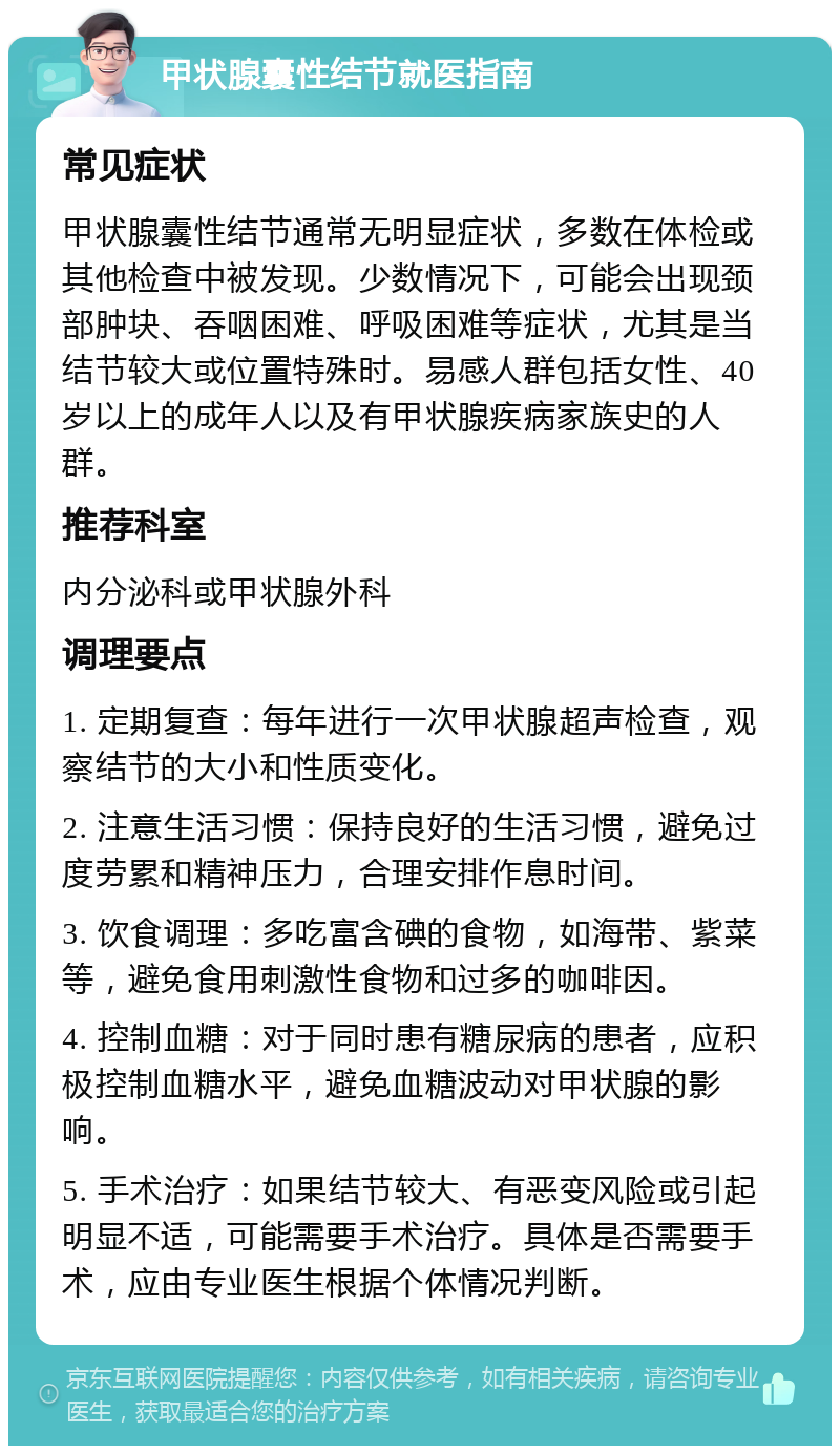 甲状腺囊性结节就医指南 常见症状 甲状腺囊性结节通常无明显症状，多数在体检或其他检查中被发现。少数情况下，可能会出现颈部肿块、吞咽困难、呼吸困难等症状，尤其是当结节较大或位置特殊时。易感人群包括女性、40岁以上的成年人以及有甲状腺疾病家族史的人群。 推荐科室 内分泌科或甲状腺外科 调理要点 1. 定期复查：每年进行一次甲状腺超声检查，观察结节的大小和性质变化。 2. 注意生活习惯：保持良好的生活习惯，避免过度劳累和精神压力，合理安排作息时间。 3. 饮食调理：多吃富含碘的食物，如海带、紫菜等，避免食用刺激性食物和过多的咖啡因。 4. 控制血糖：对于同时患有糖尿病的患者，应积极控制血糖水平，避免血糖波动对甲状腺的影响。 5. 手术治疗：如果结节较大、有恶变风险或引起明显不适，可能需要手术治疗。具体是否需要手术，应由专业医生根据个体情况判断。