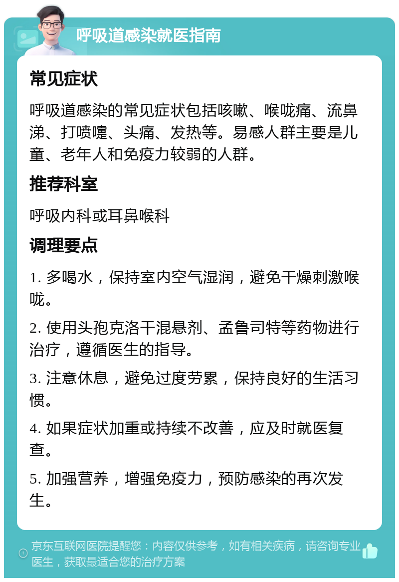 呼吸道感染就医指南 常见症状 呼吸道感染的常见症状包括咳嗽、喉咙痛、流鼻涕、打喷嚏、头痛、发热等。易感人群主要是儿童、老年人和免疫力较弱的人群。 推荐科室 呼吸内科或耳鼻喉科 调理要点 1. 多喝水，保持室内空气湿润，避免干燥刺激喉咙。 2. 使用头孢克洛干混悬剂、孟鲁司特等药物进行治疗，遵循医生的指导。 3. 注意休息，避免过度劳累，保持良好的生活习惯。 4. 如果症状加重或持续不改善，应及时就医复查。 5. 加强营养，增强免疫力，预防感染的再次发生。