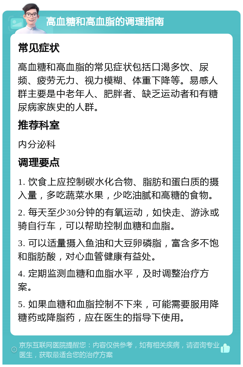 高血糖和高血脂的调理指南 常见症状 高血糖和高血脂的常见症状包括口渴多饮、尿频、疲劳无力、视力模糊、体重下降等。易感人群主要是中老年人、肥胖者、缺乏运动者和有糖尿病家族史的人群。 推荐科室 内分泌科 调理要点 1. 饮食上应控制碳水化合物、脂肪和蛋白质的摄入量，多吃蔬菜水果，少吃油腻和高糖的食物。 2. 每天至少30分钟的有氧运动，如快走、游泳或骑自行车，可以帮助控制血糖和血脂。 3. 可以适量摄入鱼油和大豆卵磷脂，富含多不饱和脂肪酸，对心血管健康有益处。 4. 定期监测血糖和血脂水平，及时调整治疗方案。 5. 如果血糖和血脂控制不下来，可能需要服用降糖药或降脂药，应在医生的指导下使用。