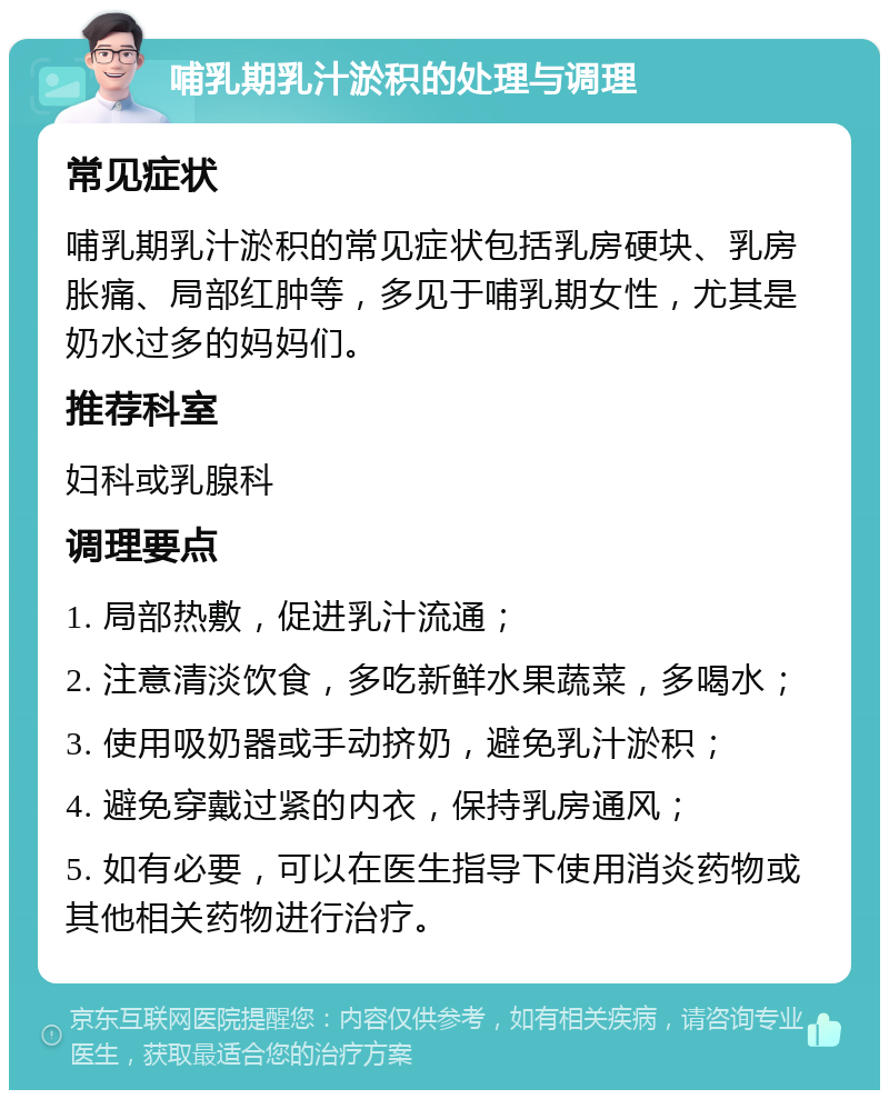 哺乳期乳汁淤积的处理与调理 常见症状 哺乳期乳汁淤积的常见症状包括乳房硬块、乳房胀痛、局部红肿等，多见于哺乳期女性，尤其是奶水过多的妈妈们。 推荐科室 妇科或乳腺科 调理要点 1. 局部热敷，促进乳汁流通； 2. 注意清淡饮食，多吃新鲜水果蔬菜，多喝水； 3. 使用吸奶器或手动挤奶，避免乳汁淤积； 4. 避免穿戴过紧的内衣，保持乳房通风； 5. 如有必要，可以在医生指导下使用消炎药物或其他相关药物进行治疗。