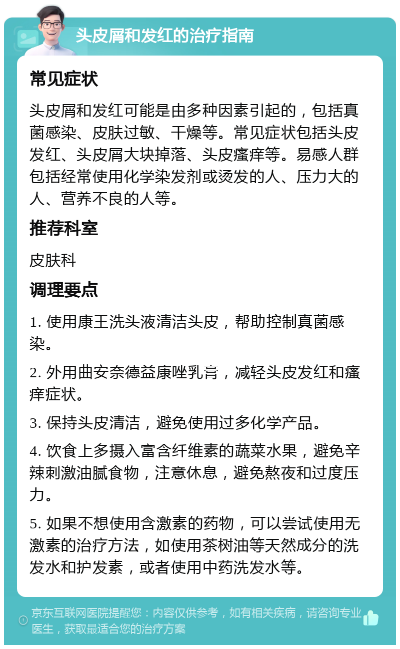 头皮屑和发红的治疗指南 常见症状 头皮屑和发红可能是由多种因素引起的，包括真菌感染、皮肤过敏、干燥等。常见症状包括头皮发红、头皮屑大块掉落、头皮瘙痒等。易感人群包括经常使用化学染发剂或烫发的人、压力大的人、营养不良的人等。 推荐科室 皮肤科 调理要点 1. 使用康王洗头液清洁头皮，帮助控制真菌感染。 2. 外用曲安奈德益康唑乳膏，减轻头皮发红和瘙痒症状。 3. 保持头皮清洁，避免使用过多化学产品。 4. 饮食上多摄入富含纤维素的蔬菜水果，避免辛辣刺激油腻食物，注意休息，避免熬夜和过度压力。 5. 如果不想使用含激素的药物，可以尝试使用无激素的治疗方法，如使用茶树油等天然成分的洗发水和护发素，或者使用中药洗发水等。