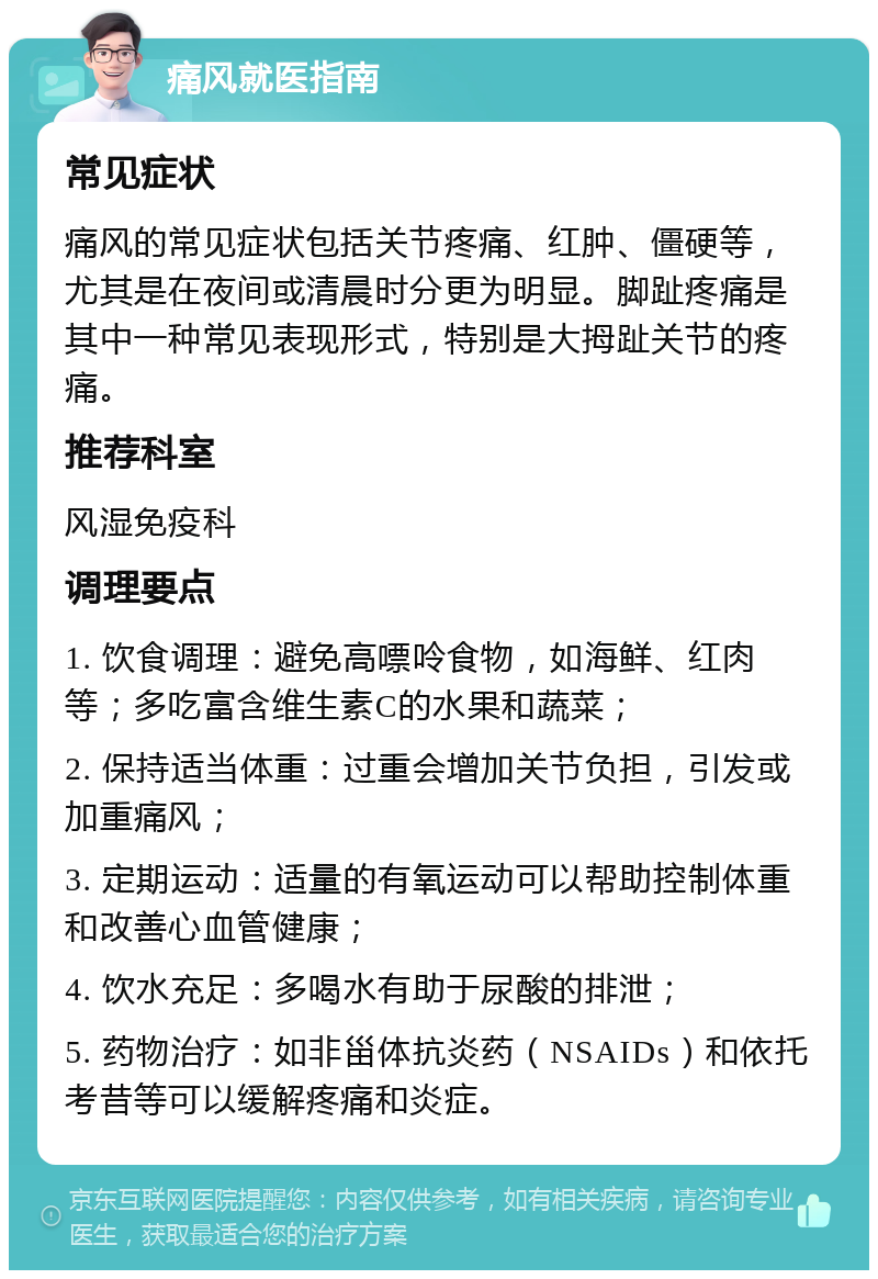 痛风就医指南 常见症状 痛风的常见症状包括关节疼痛、红肿、僵硬等，尤其是在夜间或清晨时分更为明显。脚趾疼痛是其中一种常见表现形式，特别是大拇趾关节的疼痛。 推荐科室 风湿免疫科 调理要点 1. 饮食调理：避免高嘌呤食物，如海鲜、红肉等；多吃富含维生素C的水果和蔬菜； 2. 保持适当体重：过重会增加关节负担，引发或加重痛风； 3. 定期运动：适量的有氧运动可以帮助控制体重和改善心血管健康； 4. 饮水充足：多喝水有助于尿酸的排泄； 5. 药物治疗：如非甾体抗炎药（NSAIDs）和依托考昔等可以缓解疼痛和炎症。