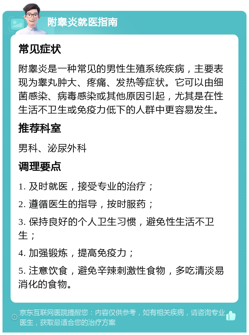 附睾炎就医指南 常见症状 附睾炎是一种常见的男性生殖系统疾病，主要表现为睾丸肿大、疼痛、发热等症状。它可以由细菌感染、病毒感染或其他原因引起，尤其是在性生活不卫生或免疫力低下的人群中更容易发生。 推荐科室 男科、泌尿外科 调理要点 1. 及时就医，接受专业的治疗； 2. 遵循医生的指导，按时服药； 3. 保持良好的个人卫生习惯，避免性生活不卫生； 4. 加强锻炼，提高免疫力； 5. 注意饮食，避免辛辣刺激性食物，多吃清淡易消化的食物。