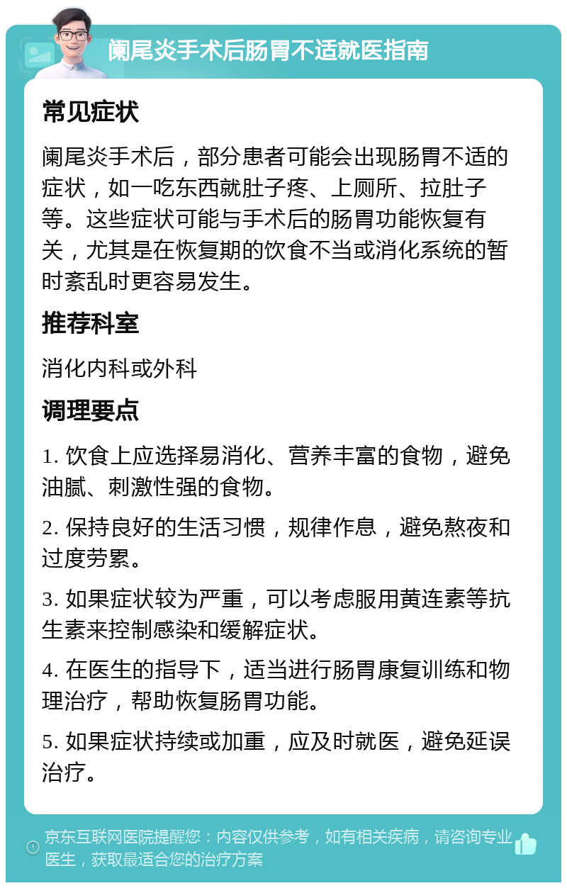 阑尾炎手术后肠胃不适就医指南 常见症状 阑尾炎手术后，部分患者可能会出现肠胃不适的症状，如一吃东西就肚子疼、上厕所、拉肚子等。这些症状可能与手术后的肠胃功能恢复有关，尤其是在恢复期的饮食不当或消化系统的暂时紊乱时更容易发生。 推荐科室 消化内科或外科 调理要点 1. 饮食上应选择易消化、营养丰富的食物，避免油腻、刺激性强的食物。 2. 保持良好的生活习惯，规律作息，避免熬夜和过度劳累。 3. 如果症状较为严重，可以考虑服用黄连素等抗生素来控制感染和缓解症状。 4. 在医生的指导下，适当进行肠胃康复训练和物理治疗，帮助恢复肠胃功能。 5. 如果症状持续或加重，应及时就医，避免延误治疗。