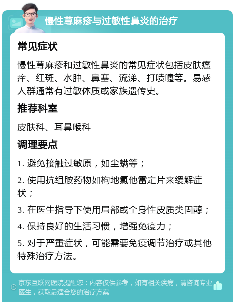 慢性荨麻疹与过敏性鼻炎的治疗 常见症状 慢性荨麻疹和过敏性鼻炎的常见症状包括皮肤瘙痒、红斑、水肿、鼻塞、流涕、打喷嚏等。易感人群通常有过敏体质或家族遗传史。 推荐科室 皮肤科、耳鼻喉科 调理要点 1. 避免接触过敏原，如尘螨等； 2. 使用抗组胺药物如枸地氯他雷定片来缓解症状； 3. 在医生指导下使用局部或全身性皮质类固醇； 4. 保持良好的生活习惯，增强免疫力； 5. 对于严重症状，可能需要免疫调节治疗或其他特殊治疗方法。