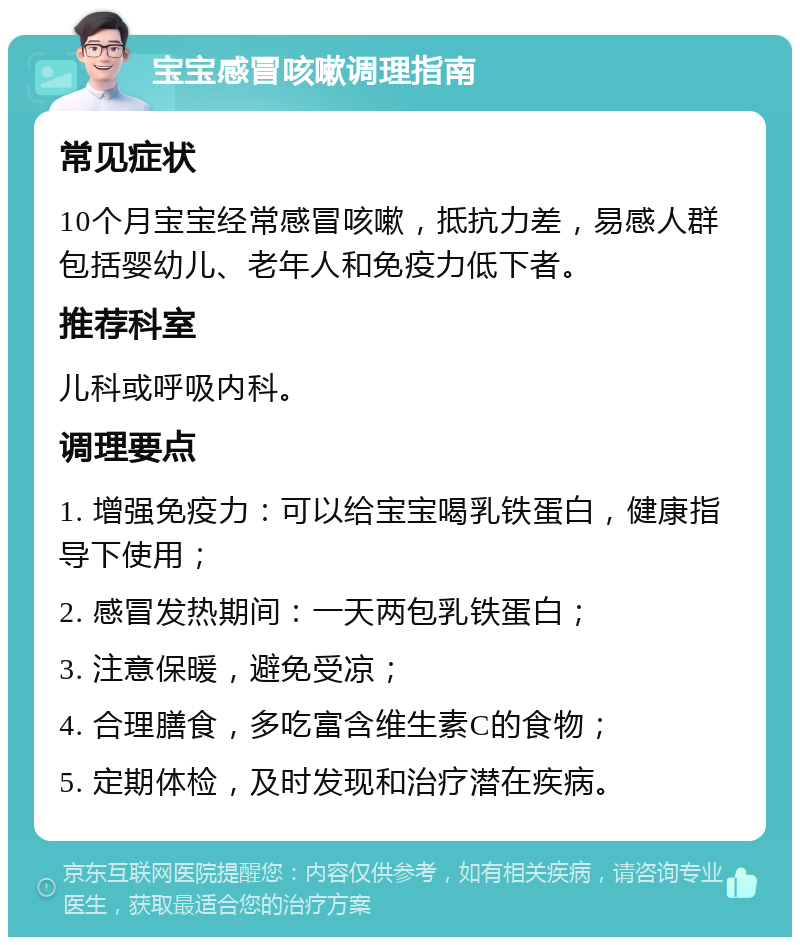 宝宝感冒咳嗽调理指南 常见症状 10个月宝宝经常感冒咳嗽，抵抗力差，易感人群包括婴幼儿、老年人和免疫力低下者。 推荐科室 儿科或呼吸内科。 调理要点 1. 增强免疫力：可以给宝宝喝乳铁蛋白，健康指导下使用； 2. 感冒发热期间：一天两包乳铁蛋白； 3. 注意保暖，避免受凉； 4. 合理膳食，多吃富含维生素C的食物； 5. 定期体检，及时发现和治疗潜在疾病。