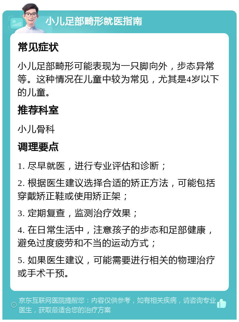 小儿足部畸形就医指南 常见症状 小儿足部畸形可能表现为一只脚向外，步态异常等。这种情况在儿童中较为常见，尤其是4岁以下的儿童。 推荐科室 小儿骨科 调理要点 1. 尽早就医，进行专业评估和诊断； 2. 根据医生建议选择合适的矫正方法，可能包括穿戴矫正鞋或使用矫正架； 3. 定期复查，监测治疗效果； 4. 在日常生活中，注意孩子的步态和足部健康，避免过度疲劳和不当的运动方式； 5. 如果医生建议，可能需要进行相关的物理治疗或手术干预。