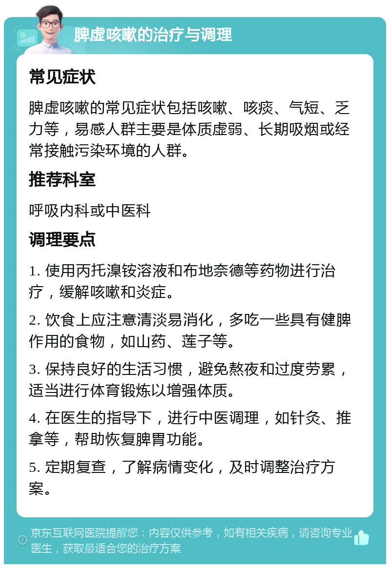 脾虚咳嗽的治疗与调理 常见症状 脾虚咳嗽的常见症状包括咳嗽、咳痰、气短、乏力等，易感人群主要是体质虚弱、长期吸烟或经常接触污染环境的人群。 推荐科室 呼吸内科或中医科 调理要点 1. 使用丙托㴪铵溶液和布地奈德等药物进行治疗，缓解咳嗽和炎症。 2. 饮食上应注意清淡易消化，多吃一些具有健脾作用的食物，如山药、莲子等。 3. 保持良好的生活习惯，避免熬夜和过度劳累，适当进行体育锻炼以增强体质。 4. 在医生的指导下，进行中医调理，如针灸、推拿等，帮助恢复脾胃功能。 5. 定期复查，了解病情变化，及时调整治疗方案。