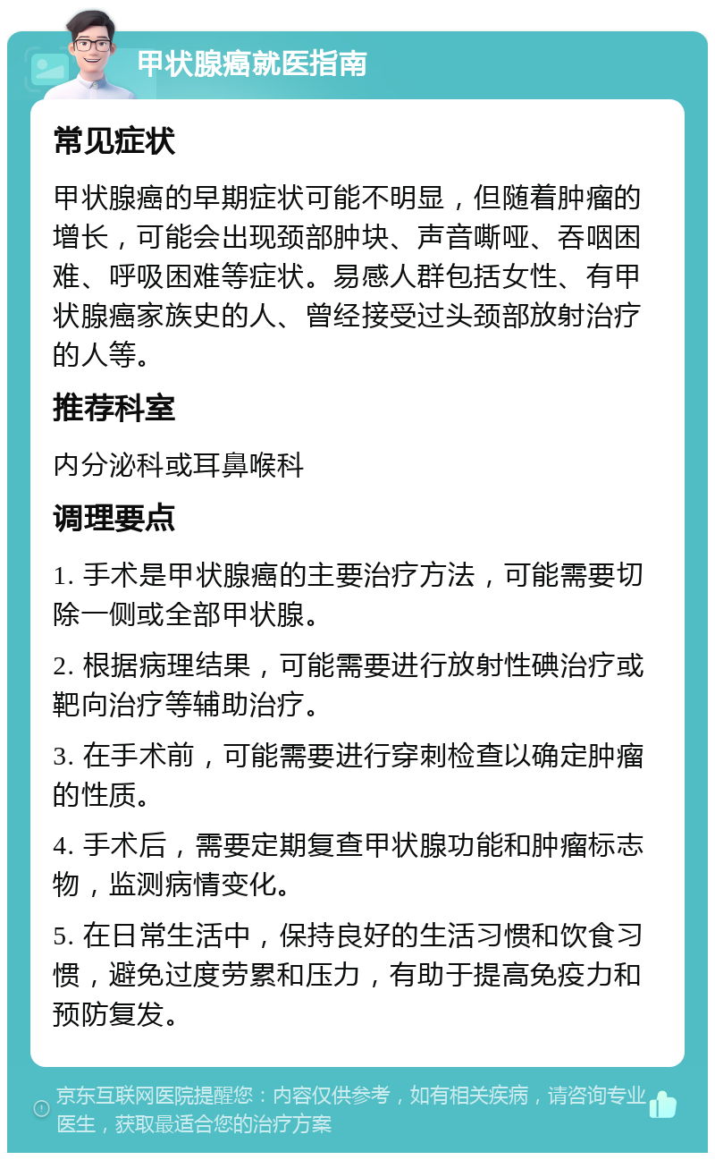 甲状腺癌就医指南 常见症状 甲状腺癌的早期症状可能不明显，但随着肿瘤的增长，可能会出现颈部肿块、声音嘶哑、吞咽困难、呼吸困难等症状。易感人群包括女性、有甲状腺癌家族史的人、曾经接受过头颈部放射治疗的人等。 推荐科室 内分泌科或耳鼻喉科 调理要点 1. 手术是甲状腺癌的主要治疗方法，可能需要切除一侧或全部甲状腺。 2. 根据病理结果，可能需要进行放射性碘治疗或靶向治疗等辅助治疗。 3. 在手术前，可能需要进行穿刺检查以确定肿瘤的性质。 4. 手术后，需要定期复查甲状腺功能和肿瘤标志物，监测病情变化。 5. 在日常生活中，保持良好的生活习惯和饮食习惯，避免过度劳累和压力，有助于提高免疫力和预防复发。