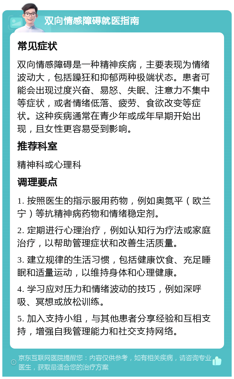 双向情感障碍就医指南 常见症状 双向情感障碍是一种精神疾病，主要表现为情绪波动大，包括躁狂和抑郁两种极端状态。患者可能会出现过度兴奋、易怒、失眠、注意力不集中等症状，或者情绪低落、疲劳、食欲改变等症状。这种疾病通常在青少年或成年早期开始出现，且女性更容易受到影响。 推荐科室 精神科或心理科 调理要点 1. 按照医生的指示服用药物，例如奥氮平（欧兰宁）等抗精神病药物和情绪稳定剂。 2. 定期进行心理治疗，例如认知行为疗法或家庭治疗，以帮助管理症状和改善生活质量。 3. 建立规律的生活习惯，包括健康饮食、充足睡眠和适量运动，以维持身体和心理健康。 4. 学习应对压力和情绪波动的技巧，例如深呼吸、冥想或放松训练。 5. 加入支持小组，与其他患者分享经验和互相支持，增强自我管理能力和社交支持网络。