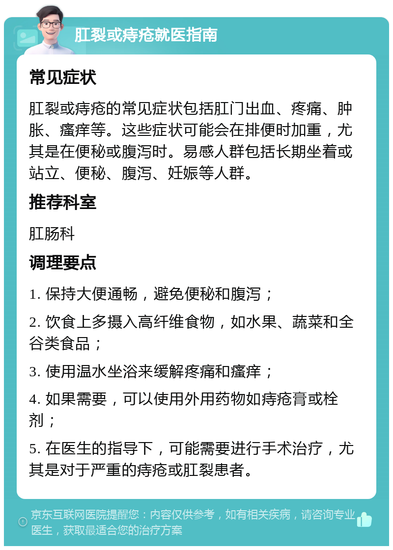 肛裂或痔疮就医指南 常见症状 肛裂或痔疮的常见症状包括肛门出血、疼痛、肿胀、瘙痒等。这些症状可能会在排便时加重，尤其是在便秘或腹泻时。易感人群包括长期坐着或站立、便秘、腹泻、妊娠等人群。 推荐科室 肛肠科 调理要点 1. 保持大便通畅，避免便秘和腹泻； 2. 饮食上多摄入高纤维食物，如水果、蔬菜和全谷类食品； 3. 使用温水坐浴来缓解疼痛和瘙痒； 4. 如果需要，可以使用外用药物如痔疮膏或栓剂； 5. 在医生的指导下，可能需要进行手术治疗，尤其是对于严重的痔疮或肛裂患者。