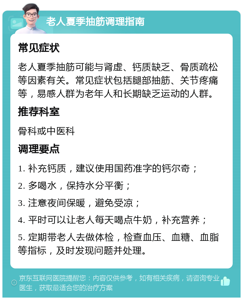 老人夏季抽筋调理指南 常见症状 老人夏季抽筋可能与肾虚、钙质缺乏、骨质疏松等因素有关。常见症状包括腿部抽筋、关节疼痛等，易感人群为老年人和长期缺乏运动的人群。 推荐科室 骨科或中医科 调理要点 1. 补充钙质，建议使用国药准字的钙尔奇； 2. 多喝水，保持水分平衡； 3. 注意夜间保暖，避免受凉； 4. 平时可以让老人每天喝点牛奶，补充营养； 5. 定期带老人去做体检，检查血压、血糖、血脂等指标，及时发现问题并处理。