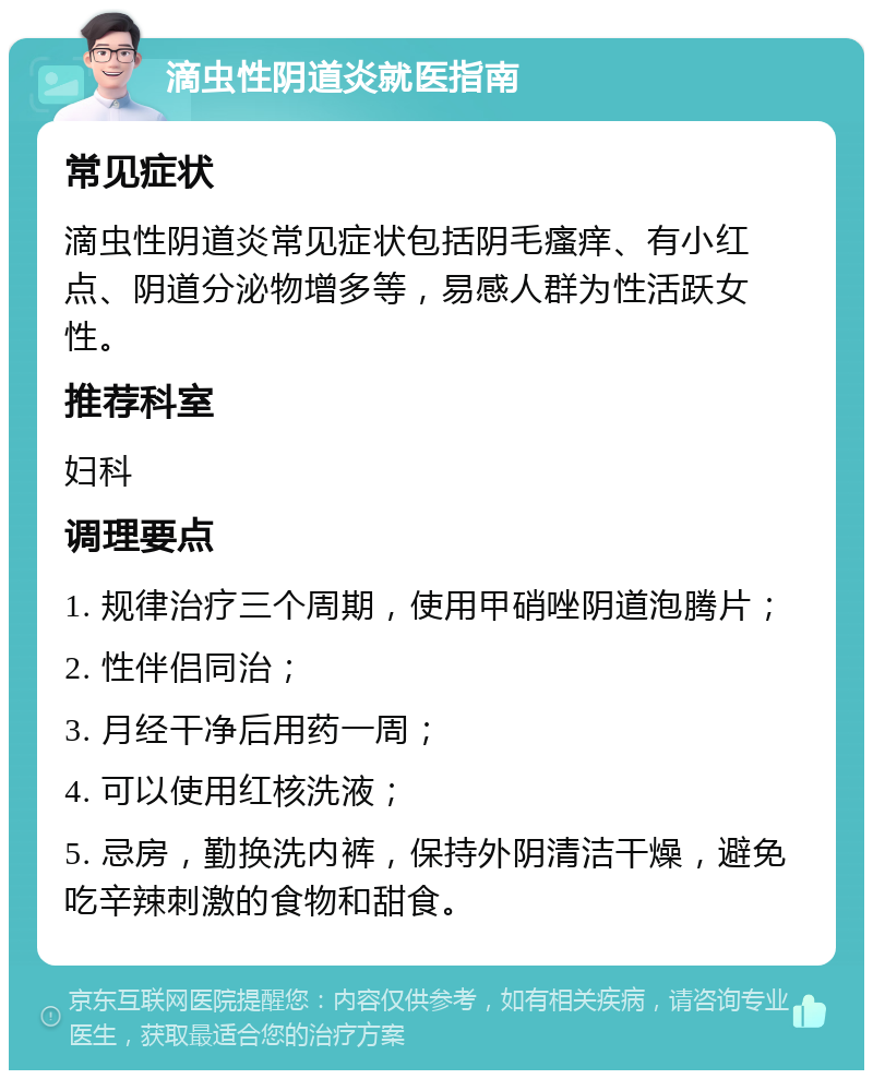 滴虫性阴道炎就医指南 常见症状 滴虫性阴道炎常见症状包括阴毛瘙痒、有小红点、阴道分泌物增多等，易感人群为性活跃女性。 推荐科室 妇科 调理要点 1. 规律治疗三个周期，使用甲硝唑阴道泡腾片； 2. 性伴侣同治； 3. 月经干净后用药一周； 4. 可以使用红核洗液； 5. 忌房，勤换洗内裤，保持外阴清洁干燥，避免吃辛辣刺激的食物和甜食。