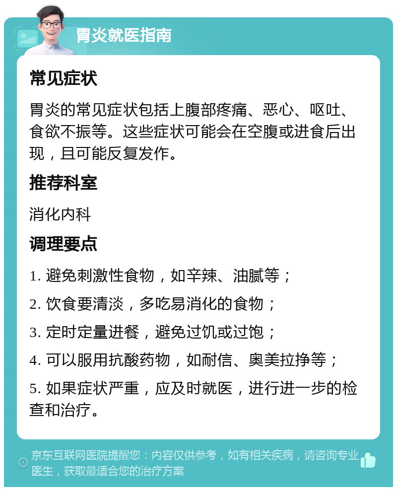 胃炎就医指南 常见症状 胃炎的常见症状包括上腹部疼痛、恶心、呕吐、食欲不振等。这些症状可能会在空腹或进食后出现，且可能反复发作。 推荐科室 消化内科 调理要点 1. 避免刺激性食物，如辛辣、油腻等； 2. 饮食要清淡，多吃易消化的食物； 3. 定时定量进餐，避免过饥或过饱； 4. 可以服用抗酸药物，如耐信、奥美拉挣等； 5. 如果症状严重，应及时就医，进行进一步的检查和治疗。