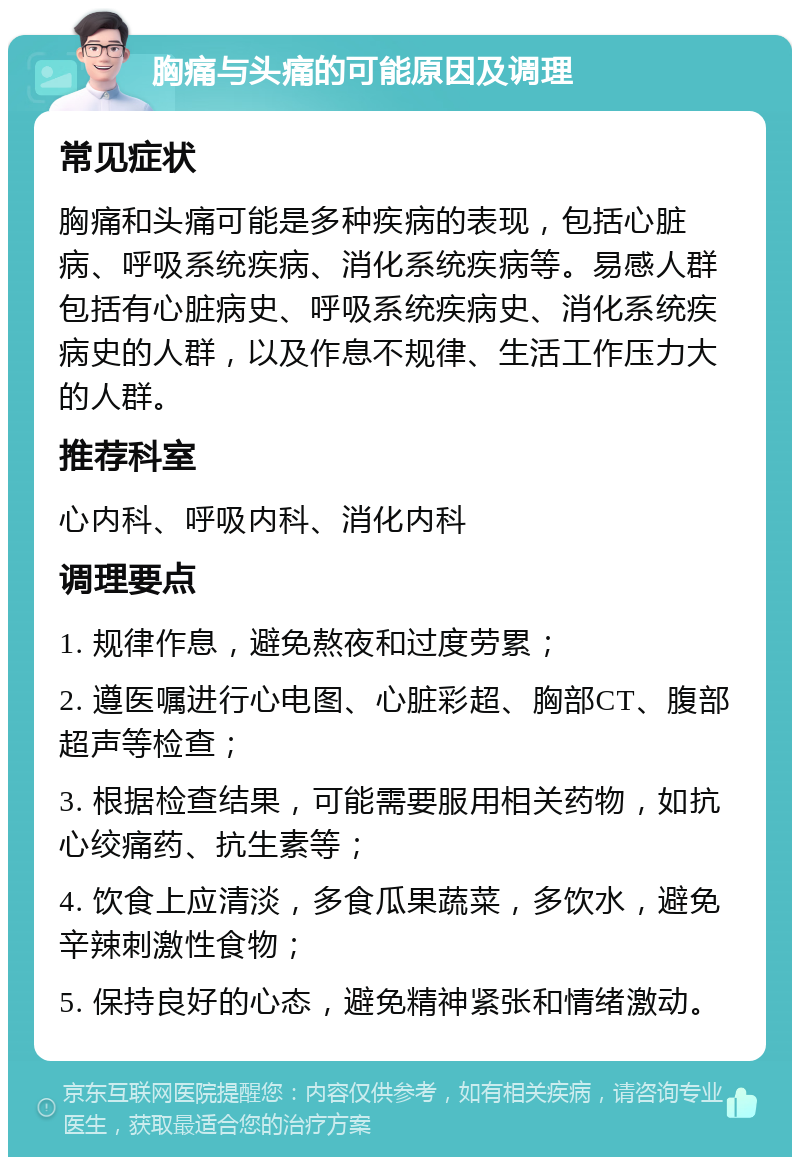 胸痛与头痛的可能原因及调理 常见症状 胸痛和头痛可能是多种疾病的表现，包括心脏病、呼吸系统疾病、消化系统疾病等。易感人群包括有心脏病史、呼吸系统疾病史、消化系统疾病史的人群，以及作息不规律、生活工作压力大的人群。 推荐科室 心内科、呼吸内科、消化内科 调理要点 1. 规律作息，避免熬夜和过度劳累； 2. 遵医嘱进行心电图、心脏彩超、胸部CT、腹部超声等检查； 3. 根据检查结果，可能需要服用相关药物，如抗心绞痛药、抗生素等； 4. 饮食上应清淡，多食瓜果蔬菜，多饮水，避免辛辣刺激性食物； 5. 保持良好的心态，避免精神紧张和情绪激动。