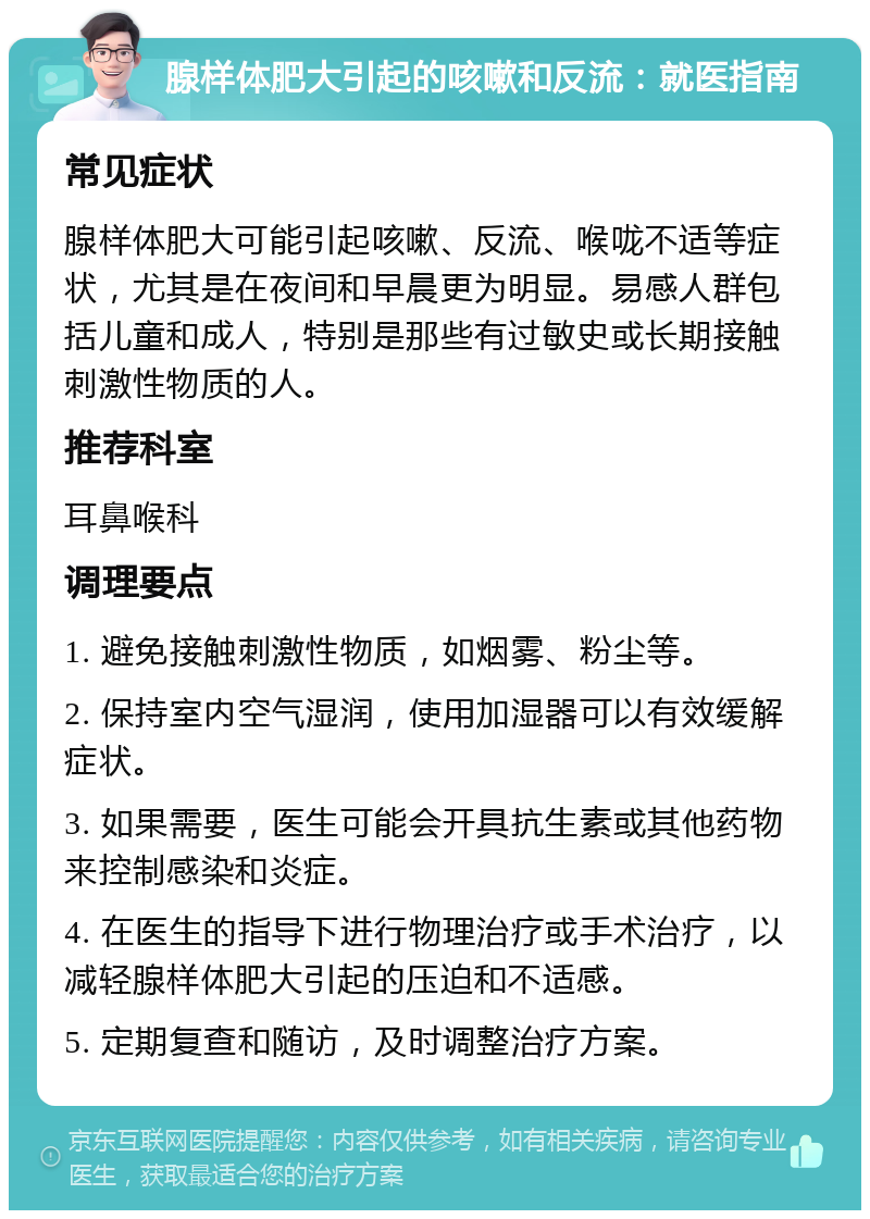 腺样体肥大引起的咳嗽和反流：就医指南 常见症状 腺样体肥大可能引起咳嗽、反流、喉咙不适等症状，尤其是在夜间和早晨更为明显。易感人群包括儿童和成人，特别是那些有过敏史或长期接触刺激性物质的人。 推荐科室 耳鼻喉科 调理要点 1. 避免接触刺激性物质，如烟雾、粉尘等。 2. 保持室内空气湿润，使用加湿器可以有效缓解症状。 3. 如果需要，医生可能会开具抗生素或其他药物来控制感染和炎症。 4. 在医生的指导下进行物理治疗或手术治疗，以减轻腺样体肥大引起的压迫和不适感。 5. 定期复查和随访，及时调整治疗方案。