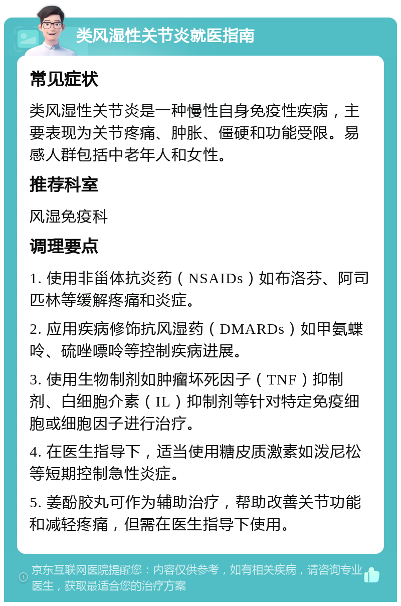 类风湿性关节炎就医指南 常见症状 类风湿性关节炎是一种慢性自身免疫性疾病，主要表现为关节疼痛、肿胀、僵硬和功能受限。易感人群包括中老年人和女性。 推荐科室 风湿免疫科 调理要点 1. 使用非甾体抗炎药（NSAIDs）如布洛芬、阿司匹林等缓解疼痛和炎症。 2. 应用疾病修饰抗风湿药（DMARDs）如甲氨蝶呤、硫唑嘌呤等控制疾病进展。 3. 使用生物制剂如肿瘤坏死因子（TNF）抑制剂、白细胞介素（IL）抑制剂等针对特定免疫细胞或细胞因子进行治疗。 4. 在医生指导下，适当使用糖皮质激素如泼尼松等短期控制急性炎症。 5. 姜酚胶丸可作为辅助治疗，帮助改善关节功能和减轻疼痛，但需在医生指导下使用。