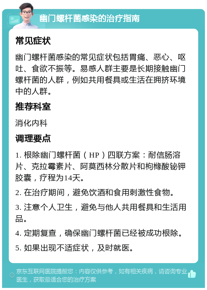 幽门螺杆菌感染的治疗指南 常见症状 幽门螺杆菌感染的常见症状包括胃痛、恶心、呕吐、食欲不振等。易感人群主要是长期接触幽门螺杆菌的人群，例如共用餐具或生活在拥挤环境中的人群。 推荐科室 消化内科 调理要点 1. 根除幽门螺杆菌（HP）四联方案：耐信肠溶片、克拉霉素片、阿莫西林分散片和枸橼酸铋钾㬵囊，疗程为14天。 2. 在治疗期间，避免饮酒和食用刺激性食物。 3. 注意个人卫生，避免与他人共用餐具和生活用品。 4. 定期复查，确保幽门螺杆菌已经被成功根除。 5. 如果出现不适症状，及时就医。