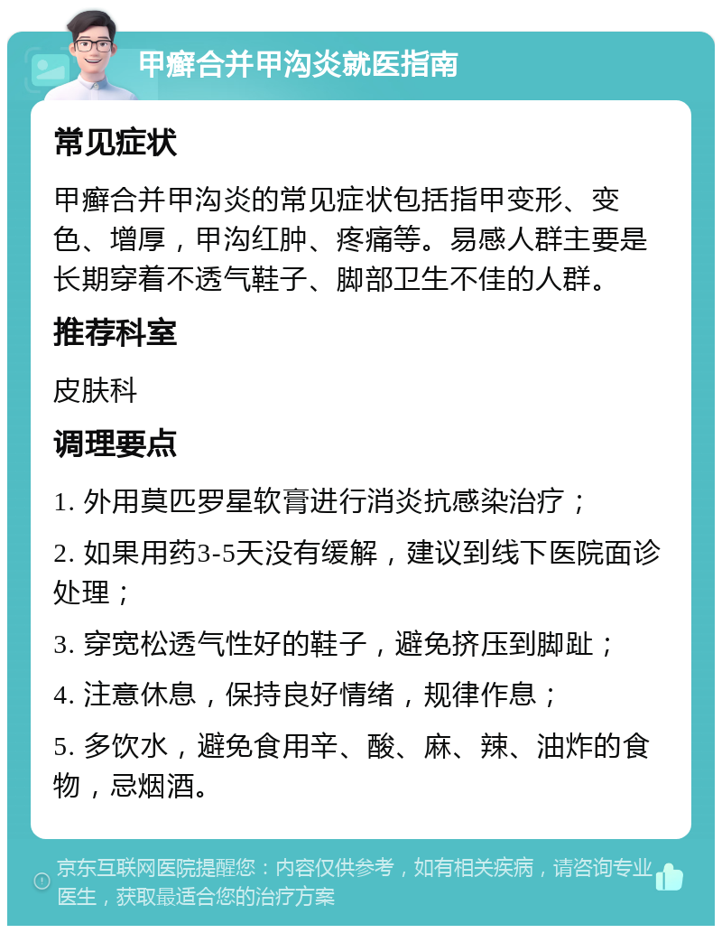 甲癣合并甲沟炎就医指南 常见症状 甲癣合并甲沟炎的常见症状包括指甲变形、变色、增厚，甲沟红肿、疼痛等。易感人群主要是长期穿着不透气鞋子、脚部卫生不佳的人群。 推荐科室 皮肤科 调理要点 1. 外用莫匹罗星软膏进行消炎抗感染治疗； 2. 如果用药3-5天没有缓解，建议到线下医院面诊处理； 3. 穿宽松透气性好的鞋子，避免挤压到脚趾； 4. 注意休息，保持良好情绪，规律作息； 5. 多饮水，避免食用辛、酸、麻、辣、油炸的食物，忌烟酒。