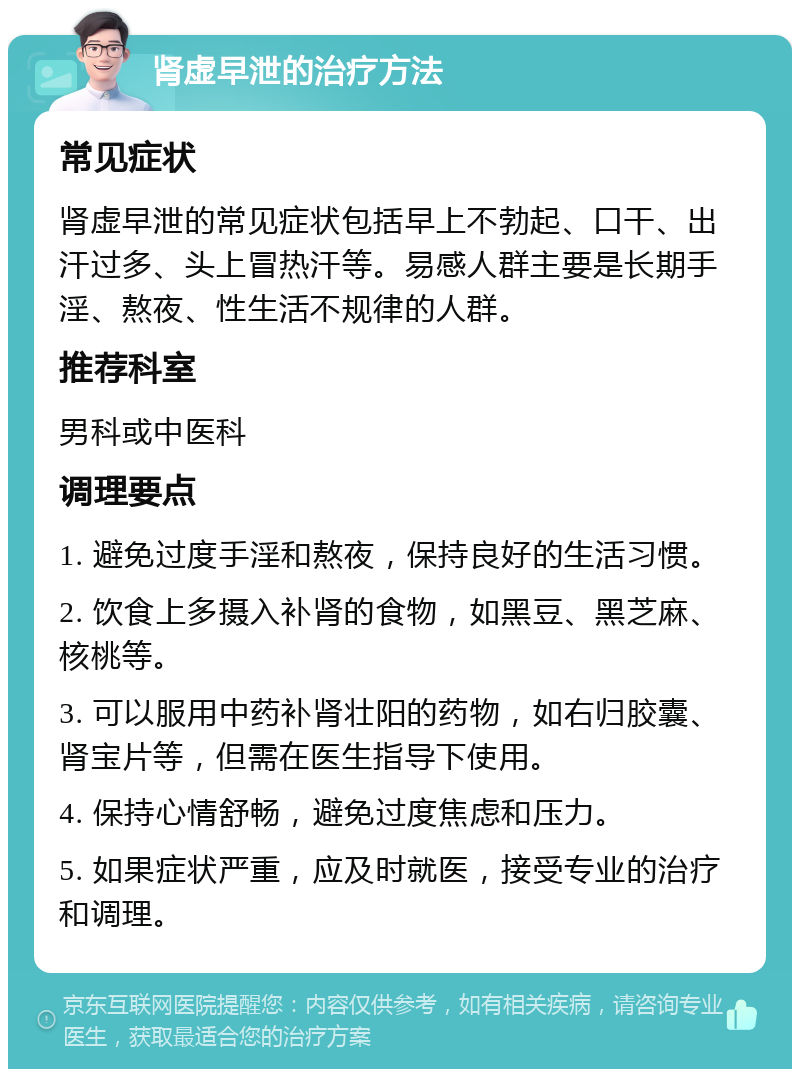 肾虚早泄的治疗方法 常见症状 肾虚早泄的常见症状包括早上不勃起、口干、出汗过多、头上冒热汗等。易感人群主要是长期手淫、熬夜、性生活不规律的人群。 推荐科室 男科或中医科 调理要点 1. 避免过度手淫和熬夜，保持良好的生活习惯。 2. 饮食上多摄入补肾的食物，如黑豆、黑芝麻、核桃等。 3. 可以服用中药补肾壮阳的药物，如右归胶囊、肾宝片等，但需在医生指导下使用。 4. 保持心情舒畅，避免过度焦虑和压力。 5. 如果症状严重，应及时就医，接受专业的治疗和调理。