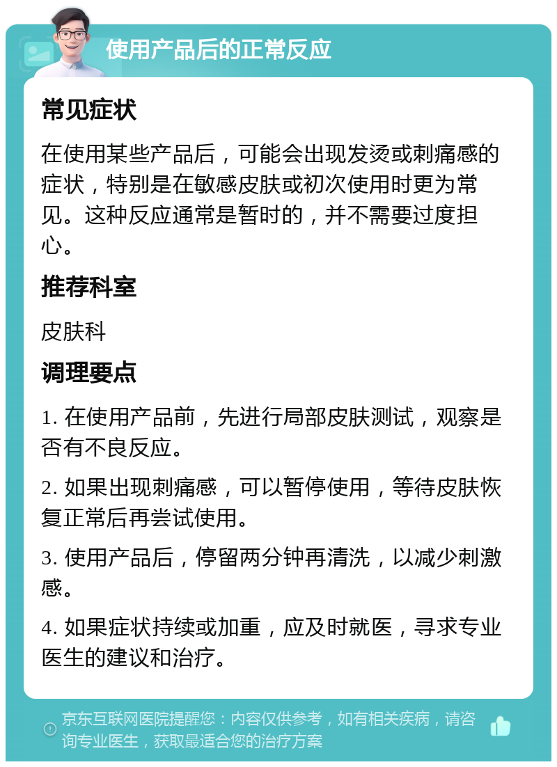 使用产品后的正常反应 常见症状 在使用某些产品后，可能会出现发烫或刺痛感的症状，特别是在敏感皮肤或初次使用时更为常见。这种反应通常是暂时的，并不需要过度担心。 推荐科室 皮肤科 调理要点 1. 在使用产品前，先进行局部皮肤测试，观察是否有不良反应。 2. 如果出现刺痛感，可以暂停使用，等待皮肤恢复正常后再尝试使用。 3. 使用产品后，停留两分钟再清洗，以减少刺激感。 4. 如果症状持续或加重，应及时就医，寻求专业医生的建议和治疗。