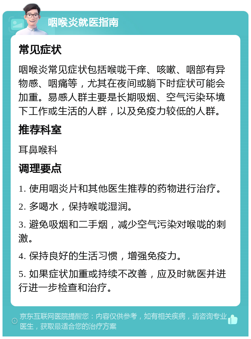 咽喉炎就医指南 常见症状 咽喉炎常见症状包括喉咙干痒、咳嗽、咽部有异物感、咽痛等，尤其在夜间或躺下时症状可能会加重。易感人群主要是长期吸烟、空气污染环境下工作或生活的人群，以及免疫力较低的人群。 推荐科室 耳鼻喉科 调理要点 1. 使用咽炎片和其他医生推荐的药物进行治疗。 2. 多喝水，保持喉咙湿润。 3. 避免吸烟和二手烟，减少空气污染对喉咙的刺激。 4. 保持良好的生活习惯，增强免疫力。 5. 如果症状加重或持续不改善，应及时就医并进行进一步检查和治疗。