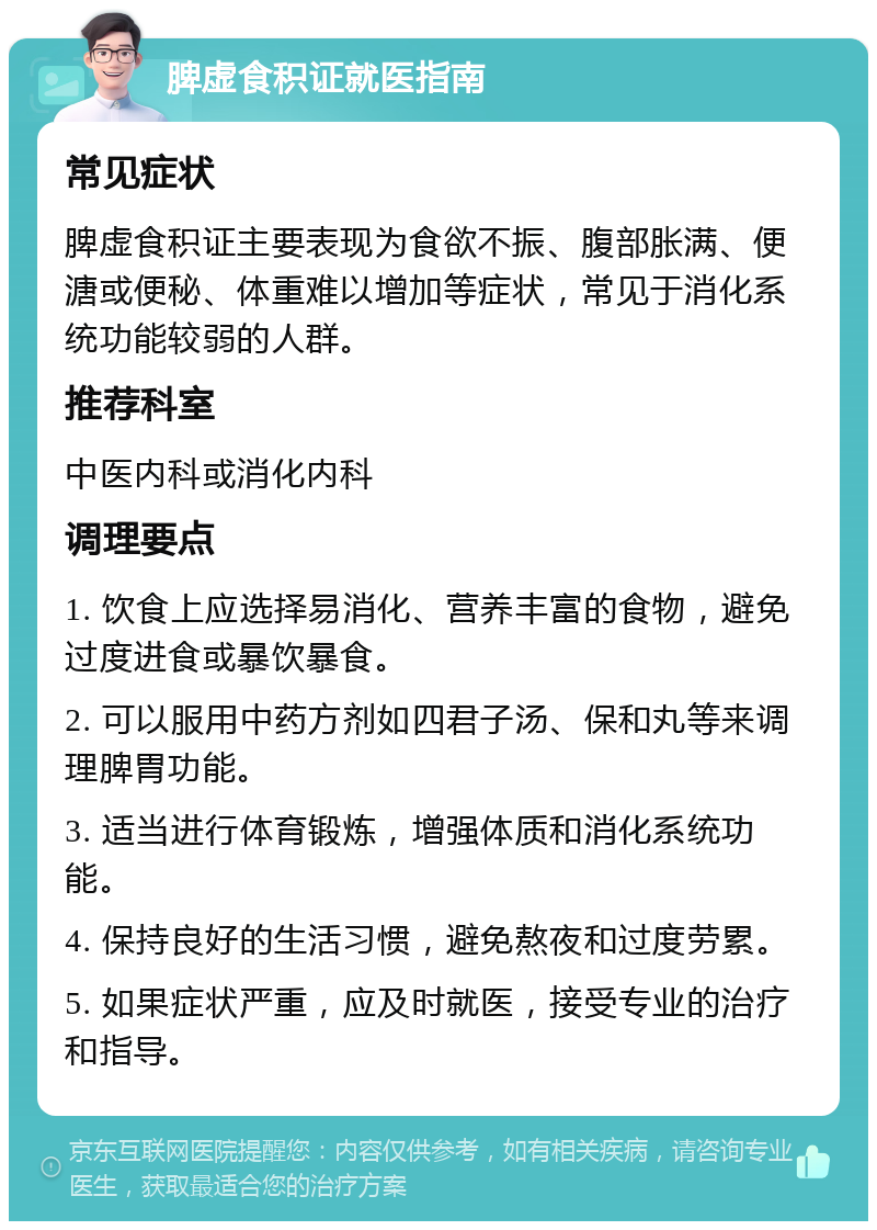 脾虚食积证就医指南 常见症状 脾虚食积证主要表现为食欲不振、腹部胀满、便溏或便秘、体重难以增加等症状，常见于消化系统功能较弱的人群。 推荐科室 中医内科或消化内科 调理要点 1. 饮食上应选择易消化、营养丰富的食物，避免过度进食或暴饮暴食。 2. 可以服用中药方剂如四君子汤、保和丸等来调理脾胃功能。 3. 适当进行体育锻炼，增强体质和消化系统功能。 4. 保持良好的生活习惯，避免熬夜和过度劳累。 5. 如果症状严重，应及时就医，接受专业的治疗和指导。