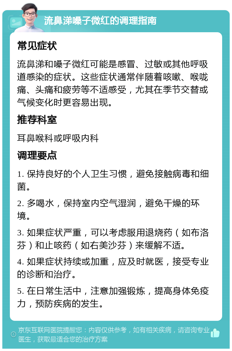 流鼻涕嗓子微红的调理指南 常见症状 流鼻涕和嗓子微红可能是感冒、过敏或其他呼吸道感染的症状。这些症状通常伴随着咳嗽、喉咙痛、头痛和疲劳等不适感受，尤其在季节交替或气候变化时更容易出现。 推荐科室 耳鼻喉科或呼吸内科 调理要点 1. 保持良好的个人卫生习惯，避免接触病毒和细菌。 2. 多喝水，保持室内空气湿润，避免干燥的环境。 3. 如果症状严重，可以考虑服用退烧药（如布洛芬）和止咳药（如右美沙芬）来缓解不适。 4. 如果症状持续或加重，应及时就医，接受专业的诊断和治疗。 5. 在日常生活中，注意加强锻炼，提高身体免疫力，预防疾病的发生。