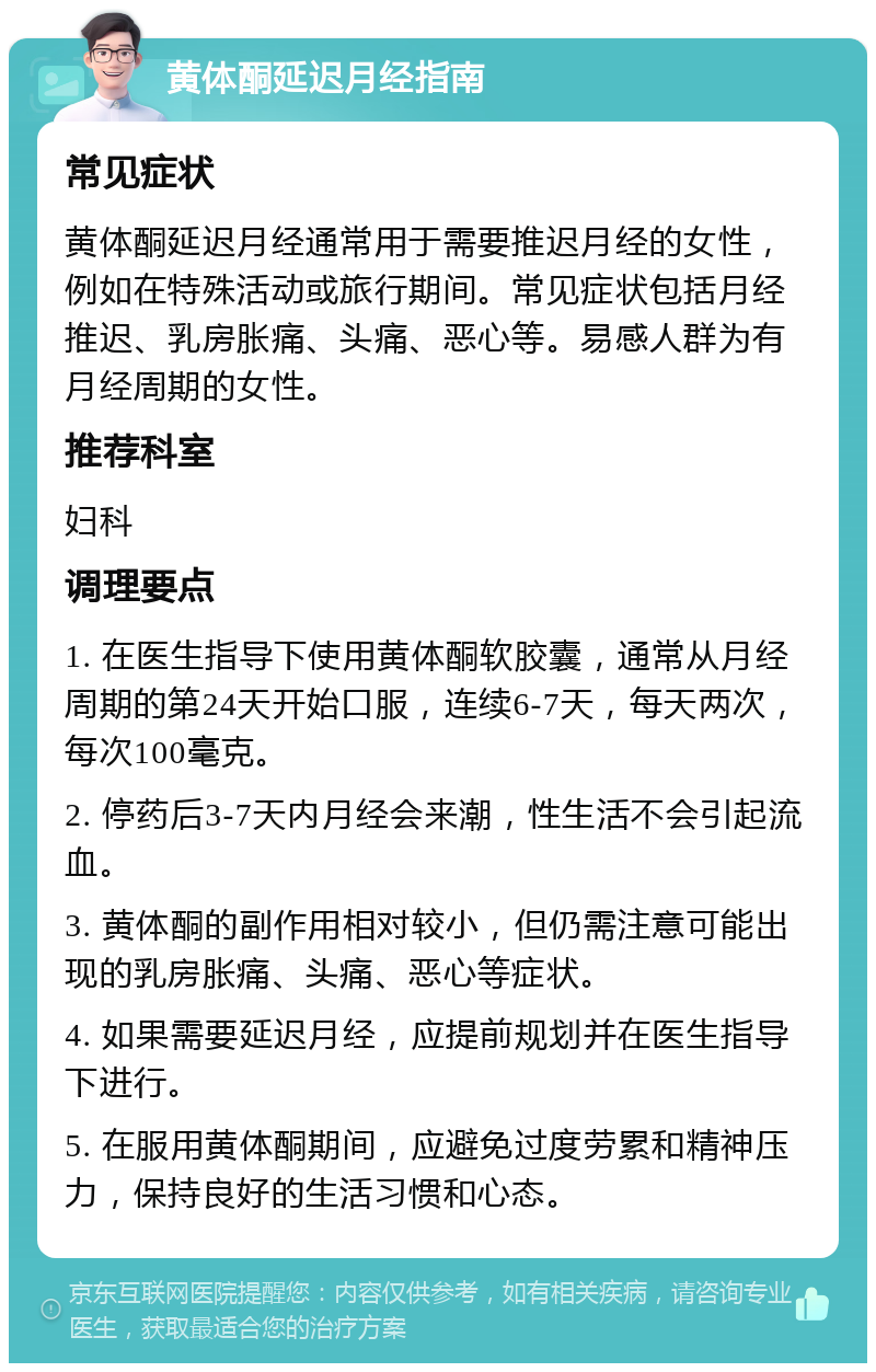 黄体酮延迟月经指南 常见症状 黄体酮延迟月经通常用于需要推迟月经的女性，例如在特殊活动或旅行期间。常见症状包括月经推迟、乳房胀痛、头痛、恶心等。易感人群为有月经周期的女性。 推荐科室 妇科 调理要点 1. 在医生指导下使用黄体酮软胶囊，通常从月经周期的第24天开始口服，连续6-7天，每天两次，每次100毫克。 2. 停药后3-7天内月经会来潮，性生活不会引起流血。 3. 黄体酮的副作用相对较小，但仍需注意可能出现的乳房胀痛、头痛、恶心等症状。 4. 如果需要延迟月经，应提前规划并在医生指导下进行。 5. 在服用黄体酮期间，应避免过度劳累和精神压力，保持良好的生活习惯和心态。