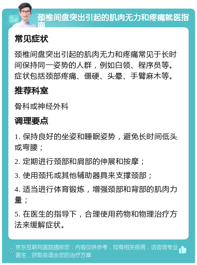 颈椎间盘突出引起的肌肉无力和疼痛就医指南 常见症状 颈椎间盘突出引起的肌肉无力和疼痛常见于长时间保持同一姿势的人群，例如白领、程序员等。症状包括颈部疼痛、僵硬、头晕、手臂麻木等。 推荐科室 骨科或神经外科 调理要点 1. 保持良好的坐姿和睡眠姿势，避免长时间低头或弯腰； 2. 定期进行颈部和肩部的伸展和按摩； 3. 使用颈托或其他辅助器具来支撑颈部； 4. 适当进行体育锻炼，增强颈部和背部的肌肉力量； 5. 在医生的指导下，合理使用药物和物理治疗方法来缓解症状。