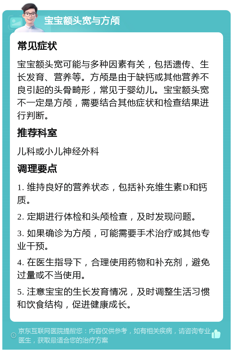 宝宝额头宽与方颅 常见症状 宝宝额头宽可能与多种因素有关，包括遗传、生长发育、营养等。方颅是由于缺钙或其他营养不良引起的头骨畸形，常见于婴幼儿。宝宝额头宽不一定是方颅，需要结合其他症状和检查结果进行判断。 推荐科室 儿科或小儿神经外科 调理要点 1. 维持良好的营养状态，包括补充维生素D和钙质。 2. 定期进行体检和头颅检查，及时发现问题。 3. 如果确诊为方颅，可能需要手术治疗或其他专业干预。 4. 在医生指导下，合理使用药物和补充剂，避免过量或不当使用。 5. 注意宝宝的生长发育情况，及时调整生活习惯和饮食结构，促进健康成长。