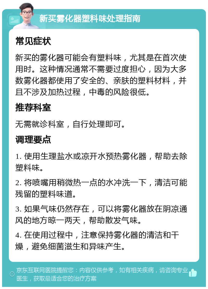 新买雾化器塑料味处理指南 常见症状 新买的雾化器可能会有塑料味，尤其是在首次使用时。这种情况通常不需要过度担心，因为大多数雾化器都使用了安全的、亲肤的塑料材料，并且不涉及加热过程，中毒的风险很低。 推荐科室 无需就诊科室，自行处理即可。 调理要点 1. 使用生理盐水或凉开水预热雾化器，帮助去除塑料味。 2. 将喷嘴用稍微热一点的水冲洗一下，清洁可能残留的塑料味道。 3. 如果气味仍然存在，可以将雾化器放在阴凉通风的地方晾一两天，帮助散发气味。 4. 在使用过程中，注意保持雾化器的清洁和干燥，避免细菌滋生和异味产生。