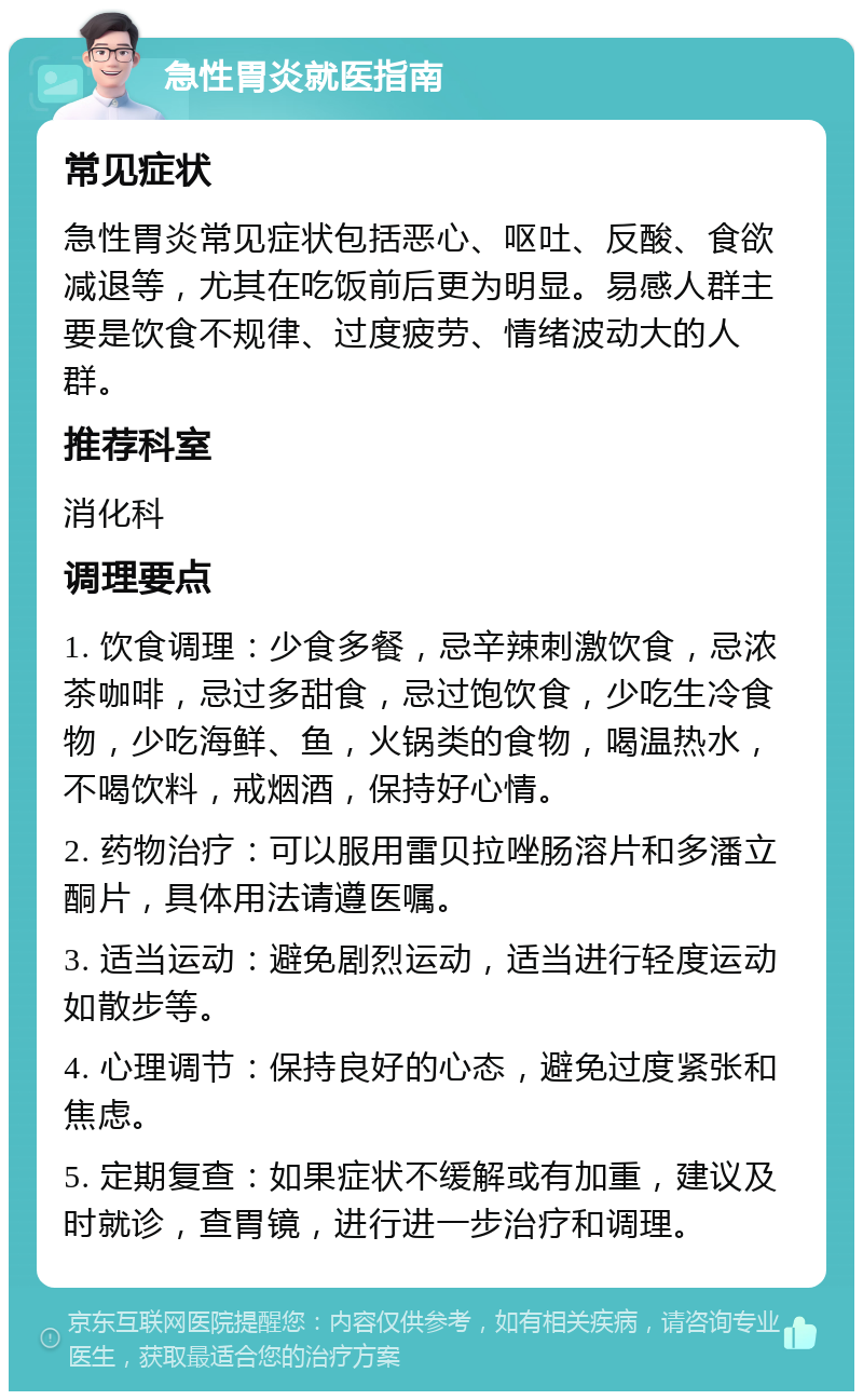 急性胃炎就医指南 常见症状 急性胃炎常见症状包括恶心、呕吐、反酸、食欲减退等，尤其在吃饭前后更为明显。易感人群主要是饮食不规律、过度疲劳、情绪波动大的人群。 推荐科室 消化科 调理要点 1. 饮食调理：少食多餐，忌辛辣刺激饮食，忌浓茶咖啡，忌过多甜食，忌过饱饮食，少吃生冷食物，少吃海鲜、鱼，火锅类的食物，喝温热水，不喝饮料，戒烟酒，保持好心情。 2. 药物治疗：可以服用雷贝拉唑肠溶片和多潘立酮片，具体用法请遵医嘱。 3. 适当运动：避免剧烈运动，适当进行轻度运动如散步等。 4. 心理调节：保持良好的心态，避免过度紧张和焦虑。 5. 定期复查：如果症状不缓解或有加重，建议及时就诊，查胃镜，进行进一步治疗和调理。