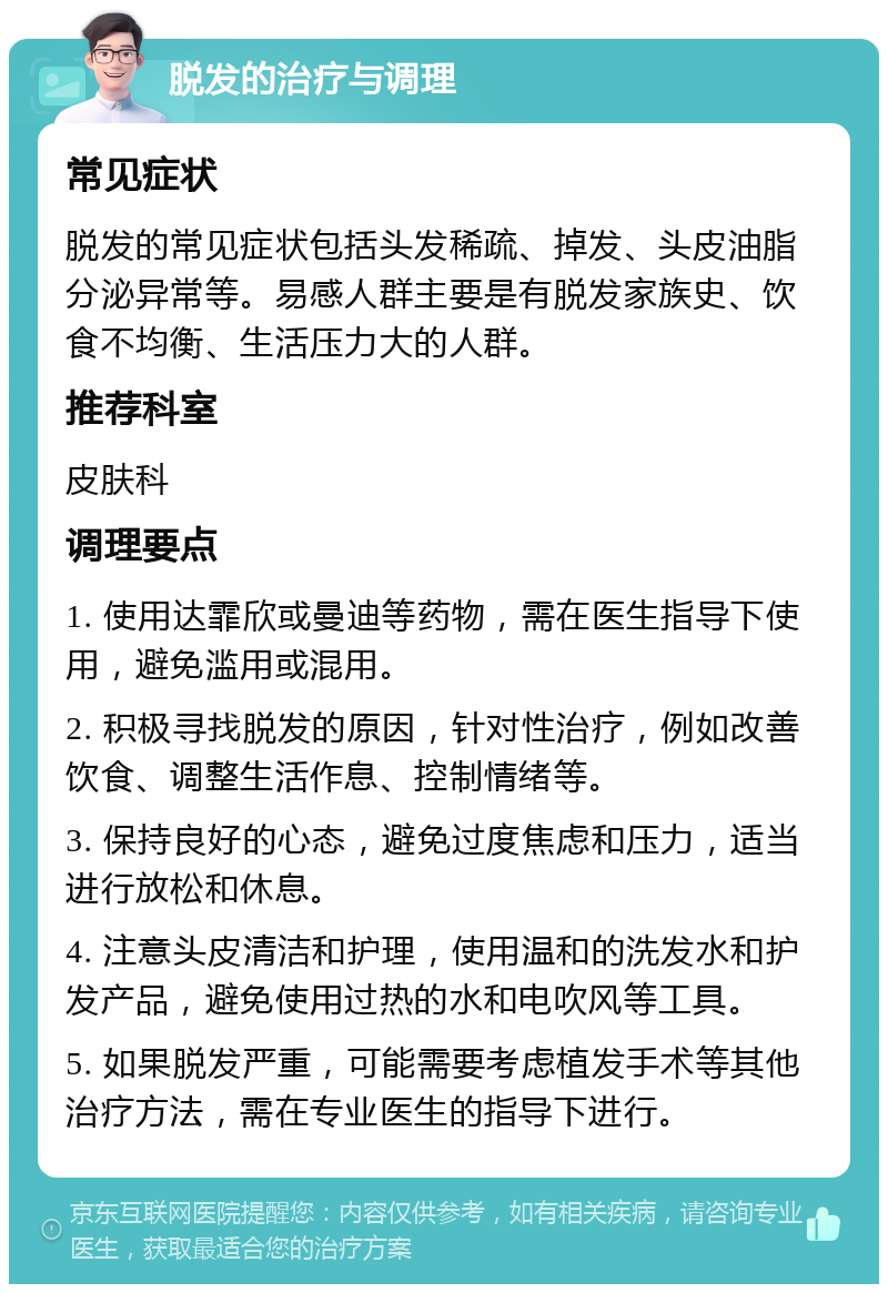 脱发的治疗与调理 常见症状 脱发的常见症状包括头发稀疏、掉发、头皮油脂分泌异常等。易感人群主要是有脱发家族史、饮食不均衡、生活压力大的人群。 推荐科室 皮肤科 调理要点 1. 使用达霏欣或曼迪等药物，需在医生指导下使用，避免滥用或混用。 2. 积极寻找脱发的原因，针对性治疗，例如改善饮食、调整生活作息、控制情绪等。 3. 保持良好的心态，避免过度焦虑和压力，适当进行放松和休息。 4. 注意头皮清洁和护理，使用温和的洗发水和护发产品，避免使用过热的水和电吹风等工具。 5. 如果脱发严重，可能需要考虑植发手术等其他治疗方法，需在专业医生的指导下进行。